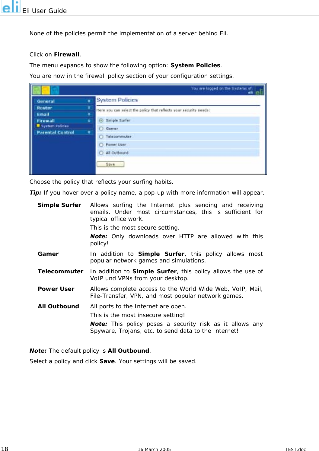  Eli User Guide  None of the policies permit the implementation of a server behind Eli.  Click on Firewall. The menu expands to show the following option: System Policies. You are now in the firewall policy section of your configuration settings.  Choose the policy that reflects your surfing habits.  Tip: If you hover over a policy name, a pop-up with more information will appear. Simple Surfer  Allows surfing the Internet plus sending and receiving emails. Under most circumstances, this is sufficient for typical office work. This is the most secure setting. Note: Only downloads over HTTP are allowed with this policy! Gamer  In addition to Simple Surfer, this policy allows most popular network games and simulations. Telecommuter  In addition to Simple Surfer, this policy allows the use of  VoIP und VPNs from your desktop. Power User  Allows complete access to the World Wide Web, VoIP, Mail, File-Transfer, VPN, and most popular network games. All Outbound  All ports to the Internet are open.  This is the most insecure setting! Note: This policy poses a security risk as it allows any Spyware, Trojans, etc. to send data to the Internet!  Note: The default policy is All Outbound. Select a policy and click Save. Your settings will be saved.   18  16 March 2005  TEST.doc 