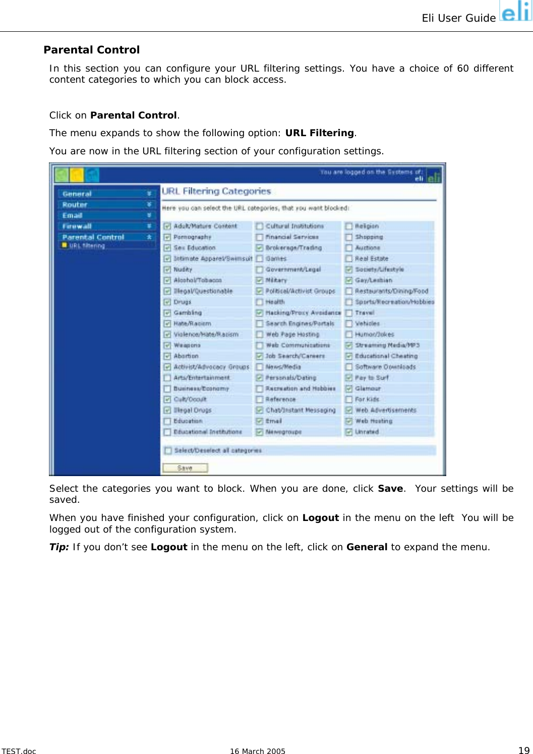 Eli User Guide    Parental Control In this section you can configure your URL filtering settings. You have a choice of 60 different content categories to which you can block access.  Click on Parental Control. The menu expands to show the following option: URL Filtering. You are now in the URL filtering section of your configuration settings.  Select the categories you want to block. When you are done, click Save.  Your settings will be saved. When you have finished your configuration, click on Logout in the menu on the left  You will be logged out of the configuration system.  Tip: If you don’t see Logout in the menu on the left, click on General to expand the menu.  TEST.doc   16 March 2005 19 