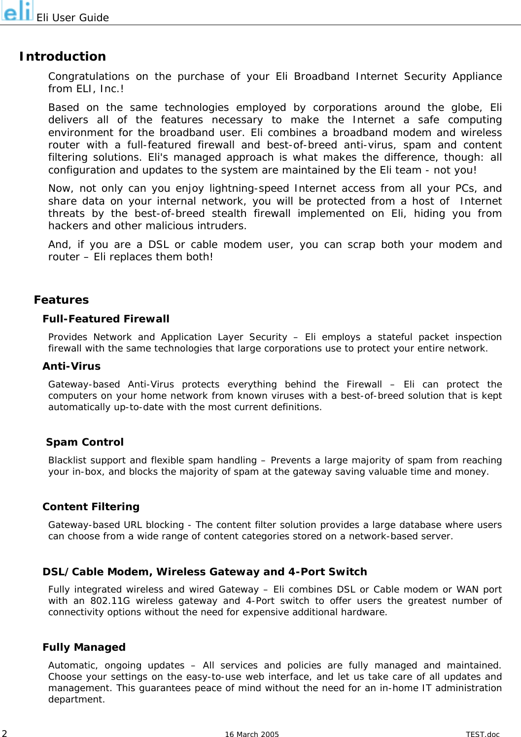  Eli User Guide  Introduction Congratulations on the purchase of your Eli Broadband Internet Security Appliance from ELI, Inc.! Based on the same technologies employed by corporations around the globe, Eli delivers all of the features necessary to make the Internet a safe computing environment for the broadband user. Eli combines a broadband modem and wireless router with a full-featured firewall and best-of-breed anti-virus, spam and content filtering solutions. Eli&apos;s managed approach is what makes the difference, though: all configuration and updates to the system are maintained by the Eli team - not you! Now, not only can you enjoy lightning-speed Internet access from all your PCs, and share data on your internal network, you will be protected from a host of  Internet threats by the best-of-breed stealth firewall implemented on Eli, hiding you from hackers and other malicious intruders. And, if you are a DSL or cable modem user, you can scrap both your modem and router – Eli replaces them both!  Features Full-Featured Firewall Provides Network and Application Layer Security – Eli employs a stateful packet inspection firewall with the same technologies that large corporations use to protect your entire network. Anti-Virus Gateway-based Anti-Virus protects everything behind the Firewall – Eli can protect the computers on your home network from known viruses with a best-of-breed solution that is kept automatically up-to-date with the most current definitions.   Spam Control Blacklist support and flexible spam handling – Prevents a large majority of spam from reaching your in-box, and blocks the majority of spam at the gateway saving valuable time and money.  Content Filtering Gateway-based URL blocking - The content filter solution provides a large database where users can choose from a wide range of content categories stored on a network-based server.   DSL/Cable Modem, Wireless Gateway and 4-Port Switch  Fully integrated wireless and wired Gateway – Eli combines DSL or Cable modem or WAN port with an 802.11G wireless gateway and 4-Port switch to offer users the greatest number of connectivity options without the need for expensive additional hardware.   Fully Managed Automatic, ongoing updates – All services and policies are fully managed and maintained. Choose your settings on the easy-to-use web interface, and let us take care of all updates and management. This guarantees peace of mind without the need for an in-home IT administration department.  2  16 March 2005  TEST.doc 