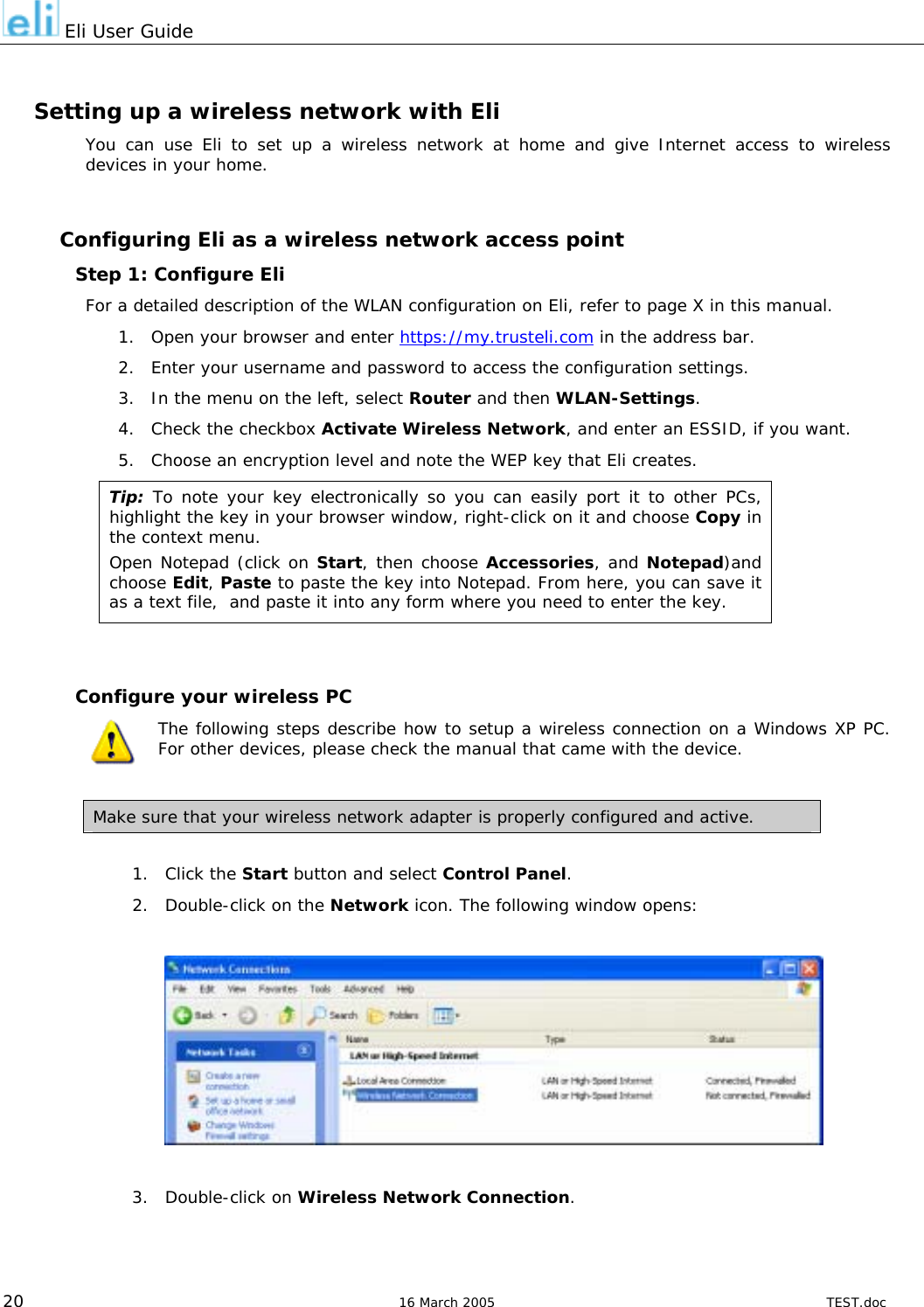  Eli User Guide  Setting up a wireless network with Eli You can use Eli to set up a wireless network at home and give Internet access to wireless devices in your home.  Configuring Eli as a wireless network access point Step 1: Configure Eli For a detailed description of the WLAN configuration on Eli, refer to page X in this manual. 1.  Open your browser and enter https://my.trusteli.com in the address bar. 2.  Enter your username and password to access the configuration settings. 3.  In the menu on the left, select Router and then WLAN-Settings. 4.  Check the checkbox Activate Wireless Network, and enter an ESSID, if you want. 5.  Choose an encryption level and note the WEP key that Eli creates. Tip: To note your key electronically so you can easily port it to other PCs, highlight the key in your browser window, right-click on it and choose Copy in the context menu.  Open Notepad (click on Start, then choose Accessories, and Notepad)and choose Edit, Paste to paste the key into Notepad. From here, you can save it as a text file,  and paste it into any form where you need to enter the key.   Configure your wireless PC The following steps describe how to setup a wireless connection on a Windows XP PC.  For other devices, please check the manual that came with the device.  Make sure that your wireless network adapter is properly configured and active.  1. Click the Start button and select Control Panel. 2.  Double-click on the Network icon. The following window opens:    3. Double-click on Wireless Network Connection.  20  16 March 2005  TEST.doc 