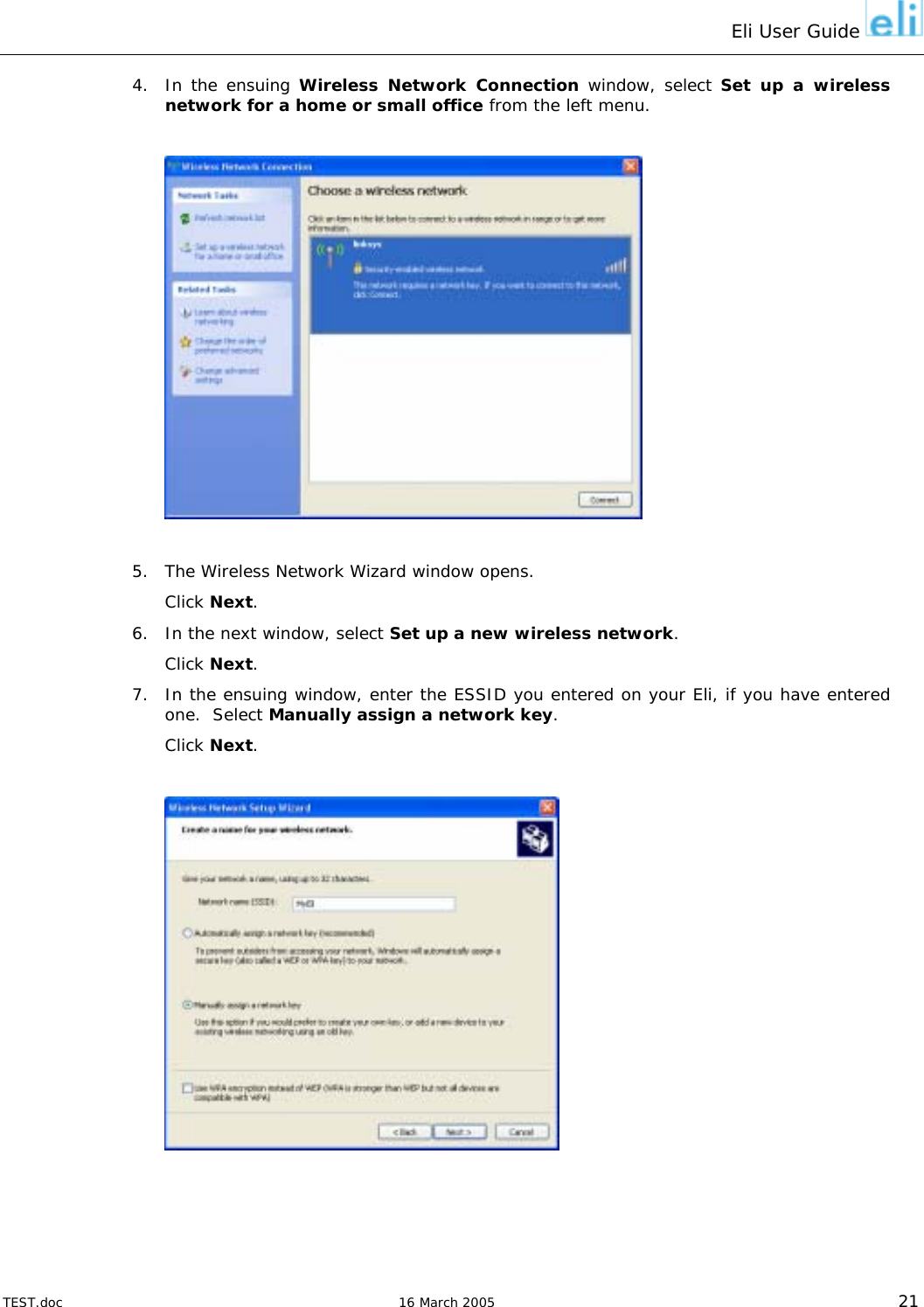 Eli User Guide    4.  In the ensuing Wireless Network Connection window, select Set up a wireless network for a home or small office from the left menu.    5.  The Wireless Network Wizard window opens. Click Next. 6.  In the next window, select Set up a new wireless network. Click Next. 7.  In the ensuing window, enter the ESSID you entered on your Eli, if you have entered one.  Select Manually assign a network key. Click Next.    TEST.doc   16 March 2005 21 