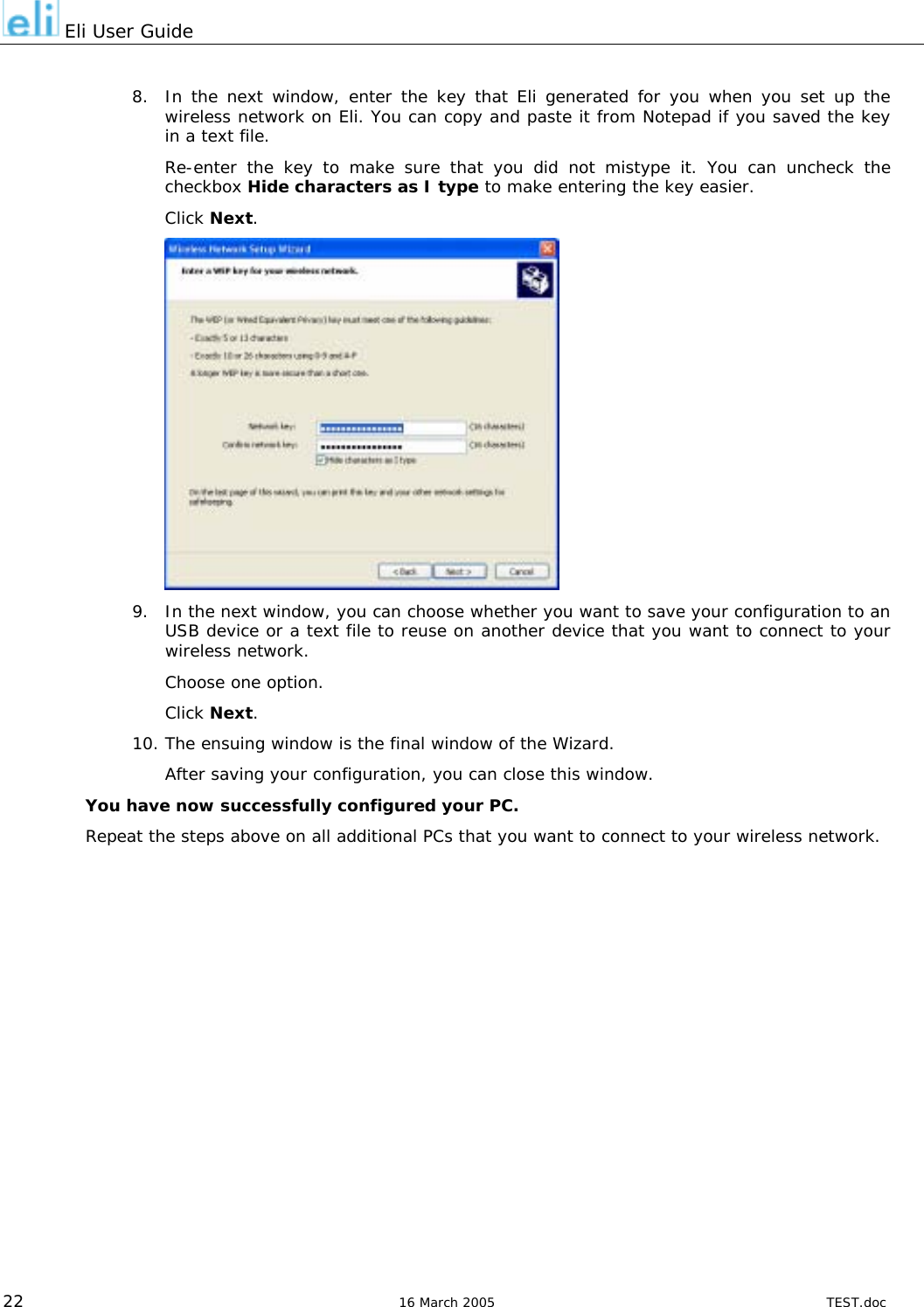  Eli User Guide  8.  In the next window, enter the key that Eli generated for you when you set up the wireless network on Eli. You can copy and paste it from Notepad if you saved the key in a text file. Re-enter the key to make sure that you did not mistype it. You can uncheck the checkbox Hide characters as I type to make entering the key easier. Click Next.  9.  In the next window, you can choose whether you want to save your configuration to an USB device or a text file to reuse on another device that you want to connect to your wireless network. Choose one option. Click Next. 10. The ensuing window is the final window of the Wizard. After saving your configuration, you can close this window. You have now successfully configured your PC. Repeat the steps above on all additional PCs that you want to connect to your wireless network.                22  16 March 2005  TEST.doc 