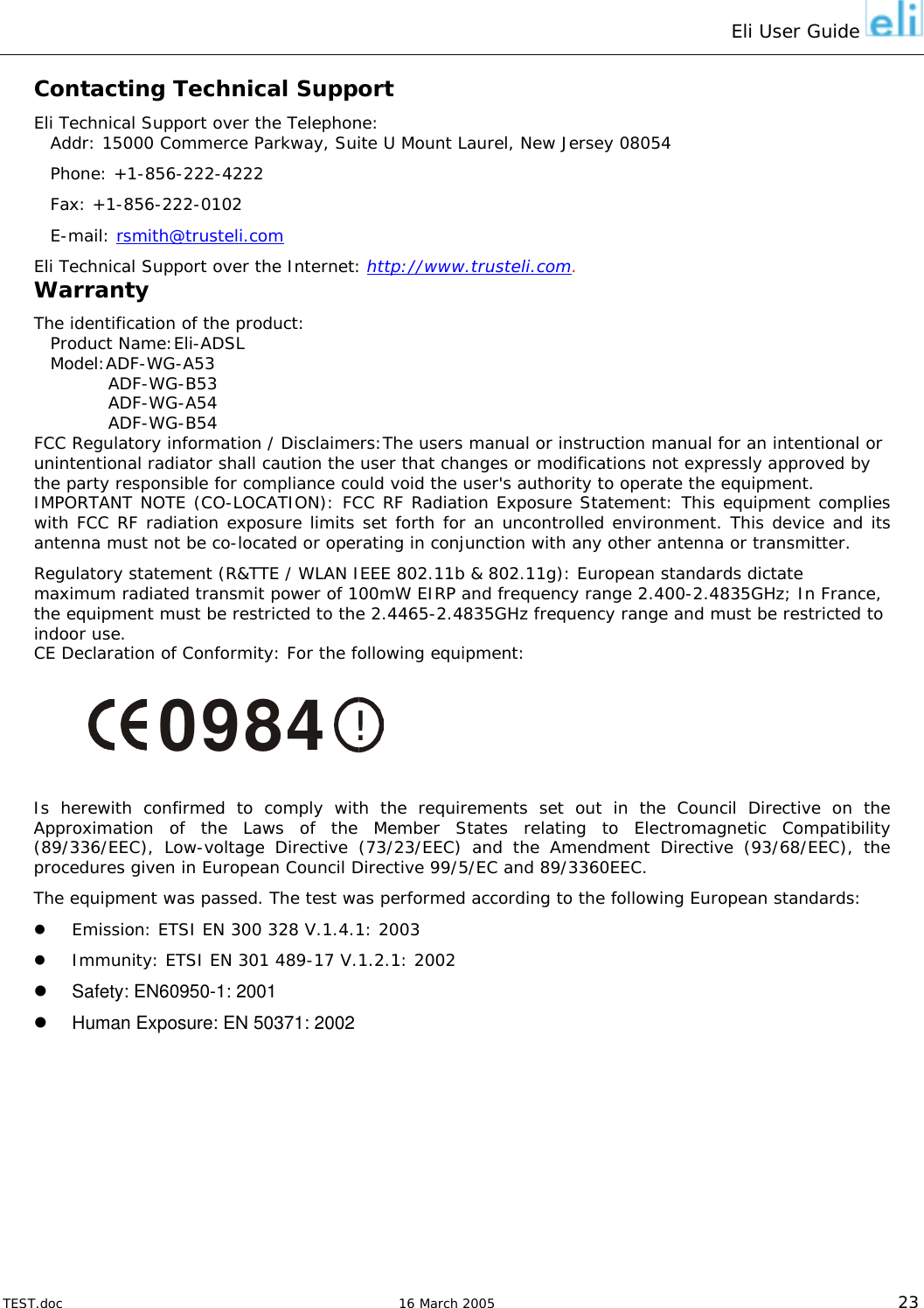 Eli User Guide    Contacting Technical Support Eli Technical Support over the Telephone: Addr: 15000 Commerce Parkway, Suite U Mount Laurel, New Jersey 08054 Phone: +1-856-222-4222 Fax: +1-856-222-0102 E-mail: rsmith@trusteli.com Eli Technical Support over the Internet: http://www.trusteli.com. Warranty The identification of the product: Product Name:Eli-ADSL Model:ADF-WG-A53             ADF-WG-B53           ADF-WG-A54           ADF-WG-B54 FCC Regulatory information / Disclaimers:The users manual or instruction manual for an intentional or unintentional radiator shall caution the user that changes or modifications not expressly approved by the party responsible for compliance could void the user&apos;s authority to operate the equipment. IMPORTANT NOTE (CO-LOCATION): FCC RF Radiation Exposure Statement: This equipment complies with FCC RF radiation exposure limits set forth for an uncontrolled environment. This device and its antenna must not be co-located or operating in conjunction with any other antenna or transmitter. Regulatory statement (R&amp;TTE / WLAN IEEE 802.11b &amp; 802.11g): European standards dictate maximum radiated transmit power of 100mW EIRP and frequency range 2.400-2.4835GHz; In France, the equipment must be restricted to the 2.4465-2.4835GHz frequency range and must be restricted to indoor use. CE Declaration of Conformity: For the following equipment:   !0984  Is herewith confirmed to comply with the requirements set out in the Council Directive on the Approximation of the Laws of the Member States relating to Electromagnetic Compatibility (89/336/EEC), Low-voltage Directive (73/23/EEC) and the Amendment Directive (93/68/EEC), the procedures given in European Council Directive 99/5/EC and 89/3360EEC.  The equipment was passed. The test was performed according to the following European standards:   Emission: ETSI EN 300 328 V.1.4.1: 2003   Immunity: ETSI EN 301 489-17 V.1.2.1: 2002    Safety: EN60950-1: 2001   Human Exposure: EN 50371: 2002       TEST.doc   16 March 2005 23 