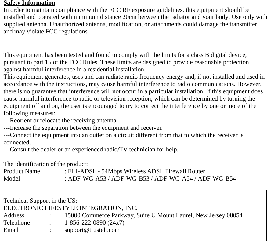 Safety Information In order to maintain compliance with the FCC RF exposure guidelines, this equipment should be installed and operated with minimum distance 20cm between the radiator and your body. Use only with supplied antenna. Unauthorized antenna, modification, or attachments could damage the transmitter and may violate FCC regulations.   This equipment has been tested and found to comply with the limits for a class B digital device, pursuant to part 15 of the FCC Rules. These limits are designed to provide reasonable protection against harmful interference in a residential installation. This equipment generates, uses and can radiate radio frequency energy and, if not installed and used in accordance with the instructions, may cause harmful interference to radio communications. However, there is no guarantee that interference will not occur in a particular installation. If this equipment does cause harmful interference to radio or television reception, which can be determined by turning the equipment off and on, the user is encouraged to try to correct the interference by one or more of the following measures: ---Reorient or relocate the receiving antenna. ---Increase the separation between the equipment and receiver. ---Connect the equipment into an outlet on a circuit different from that to which the receiver is connected. ---Consult the dealer or an experienced radio/TV technician for help.  The identification of the product: Product Name    : ELI-ADSL - 54Mbps Wireless ADSL Firewall Router Model        : ADF-WG-A53 / ADF-WG-B53 / ADF-WG-A54 / ADF-WG-B54   Technical Support in the US: ELECTRONIC LIFESTYLE INTEGRATION, INC. Address    :    15000 Commerce Parkway, Suite U Mount Laurel, New Jersey 08054 Telephone   :   1-856-222-0890 (24x7) Email        :   support@trusteli.com   