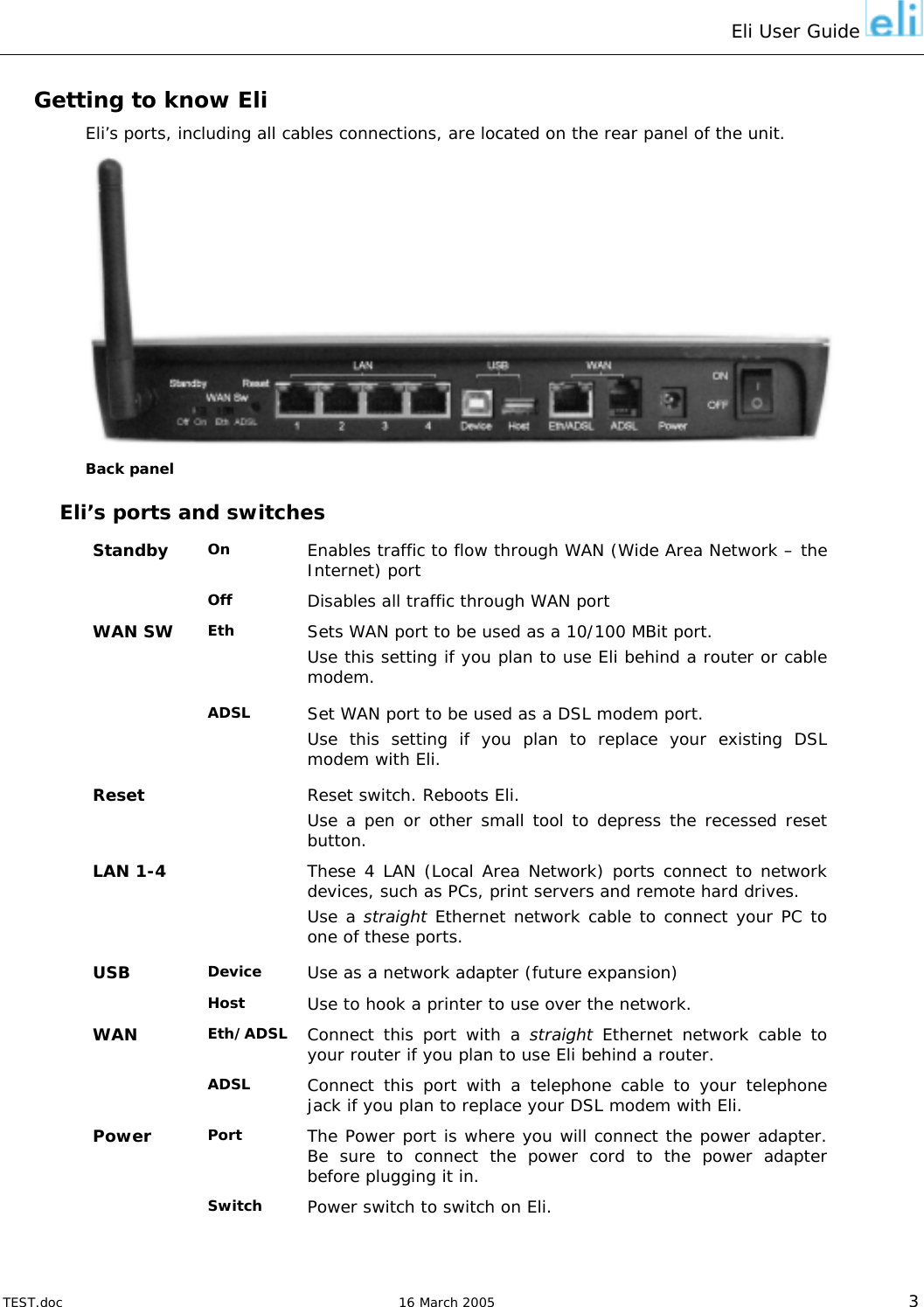 Eli User Guide    Getting to know Eli Eli’s ports, including all cables connections, are located on the rear panel of the unit.  Back panel Eli’s ports and switches On  Enables traffic to flow through WAN (Wide Area Network – the Internet) port Standby Off   Disables all traffic through WAN port Eth  Sets WAN port to be used as a 10/100 MBit port. Use this setting if you plan to use Eli behind a router or cable modem. WAN SW ADSL  Set WAN port to be used as a DSL modem port. Use this setting if you plan to replace your existing DSL modem with Eli. Reset   Reset switch. Reboots Eli. Use a pen or other small tool to depress the recessed reset button. LAN 1-4   These 4 LAN (Local Area Network) ports connect to network devices, such as PCs, print servers and remote hard drives. Use a straight Ethernet network cable to connect your PC to one of these ports. Device  Use as a network adapter (future expansion) USB  Host  Use to hook a printer to use over the network. Eth/ADSL  Connect this port with a straight Ethernet network cable to your router if you plan to use Eli behind a router. WAN  ADSL  Connect this port with a telephone cable to your telephone jack if you plan to replace your DSL modem with Eli. Port  The Power port is where you will connect the power adapter. Be sure to connect the power cord to the power adapter before plugging it in. Power  Switch  Power switch to switch on Eli.    TEST.doc   16 March 2005 3 