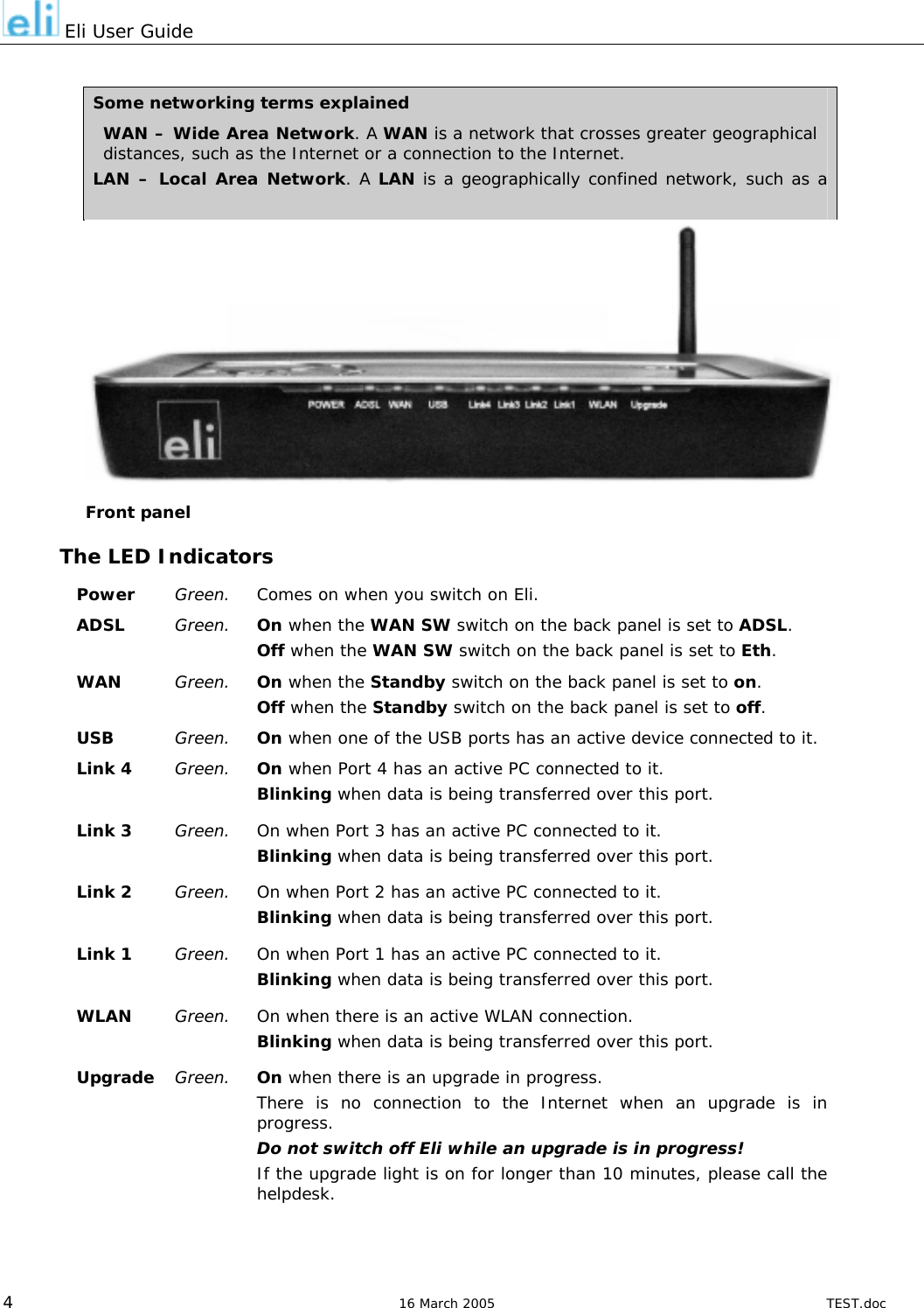  Eli User Guide  Some networking terms explained WAN – Wide Area Network. A WAN is a network that crosses greater geographical distances, such as the Internet or a connection to the Internet. LAN – Local Area Network. A LAN is a geographically confined network, such as a company network or your network at home.  Front panel The LED Indicators Power  Green.  Comes on when you switch on Eli. ADSL  Green.  On when the WAN SW switch on the back panel is set to ADSL. Off when the WAN SW switch on the back panel is set to Eth. WAN  Green.  On when the Standby switch on the back panel is set to on. Off when the Standby switch on the back panel is set to off. USB  Green.  On when one of the USB ports has an active device connected to it. Link 4  Green.  On when Port 4 has an active PC connected to it. Blinking when data is being transferred over this port. Link 3  Green.  On when Port 3 has an active PC connected to it. Blinking when data is being transferred over this port. Link 2  Green.  On when Port 2 has an active PC connected to it. Blinking when data is being transferred over this port. Link 1  Green.  On when Port 1 has an active PC connected to it. Blinking when data is being transferred over this port. WLAN  Green.  On when there is an active WLAN connection. Blinking when data is being transferred over this port. Upgrade  Green.  On when there is an upgrade in progress. There is no connection to the Internet when an upgrade is in progress. Do not switch off Eli while an upgrade is in progress! If the upgrade light is on for longer than 10 minutes, please call the helpdesk.   4  16 March 2005  TEST.doc 