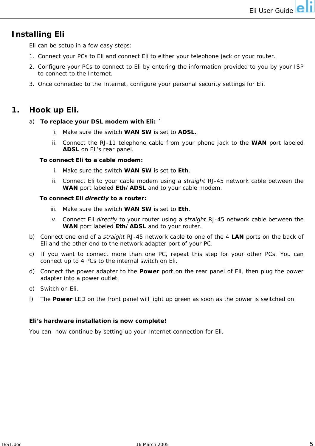 Eli User Guide    Installing Eli Eli can be setup in a few easy steps: 1.  Connect your PCs to Eli and connect Eli to either your telephone jack or your router. 2. Configure your PCs to connect to Eli by entering the information provided to you by your ISP to connect to the Internet. 3.  Once connected to the Internet, configure your personal security settings for Eli.  1.  Hook up Eli. a)  To replace your DSL modem with Eli: ´ i.  Make sure the switch WAN SW is set to ADSL. ii.  Connect the RJ-11 telephone cable from your phone jack to the WAN port labeled ADSL on Eli’s rear panel. To connect Eli to a cable modem: i.  Make sure the switch WAN SW is set to Eth. ii.  Connect Eli to your cable modem using a straight RJ-45 network cable between the WAN port labeled Eth/ADSL and to your cable modem. To connect Eli directly to a router: iii.  Make sure the switch WAN SW is set to Eth. iv. Connect Eli directly to your router using a straight RJ-45 network cable between the WAN port labeled Eth/ADSL and to your router. b)  Connect one end of a straight RJ-45 network cable to one of the 4 LAN ports on the back of Eli and the other end to the network adapter port of your PC. c)  If you want to connect more than one PC, repeat this step for your other PCs. You can connect up to 4 PCs to the internal switch on Eli. d)  Connect the power adapter to the Power port on the rear panel of Eli, then plug the power adapter into a power outlet. e)  Switch on Eli. f) The Power LED on the front panel will light up green as soon as the power is switched on.  Eli’s hardware installation is now complete! You can  now continue by setting up your Internet connection for Eli.    TEST.doc   16 March 2005 5 