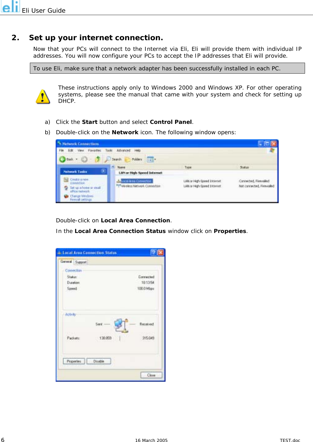  Eli User Guide  2.  Set up your internet connection. Now that your PCs will connect to the Internet via Eli, Eli will provide them with individual IP addresses. You will now configure your PCs to accept the IP addresses that Eli will provide. To use Eli, make sure that a network adapter has been successfully installed in each PC.  These instructions apply only to Windows 2000 and Windows XP. For other operating systems, please see the manual that came with your system and check for setting up DHCP.  a) Click the Start button and select Control Panel. b)  Double-click on the Network icon. The following window opens:   Double-click on Local Area Connection. In the Local Area Connection Status window click on Properties.     6  16 March 2005  TEST.doc 