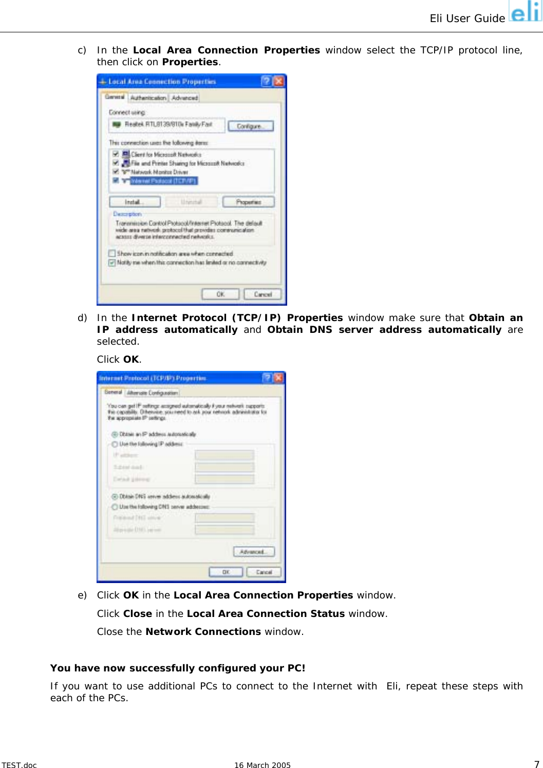 Eli User Guide    c) In the Local Area Connection Properties window select the TCP/IP protocol line, then click on Properties.  d) In the Internet Protocol (TCP/IP) Properties window make sure that Obtain an IP address automatically and Obtain DNS server address automatically are selected. Click OK.  e) Click OK in the Local Area Connection Properties window.  Click Close in the Local Area Connection Status window.  Close the Network Connections window.  You have now successfully configured your PC! If you want to use additional PCs to connect to the Internet with  Eli, repeat these steps with each of the PCs.    TEST.doc   16 March 2005 7 