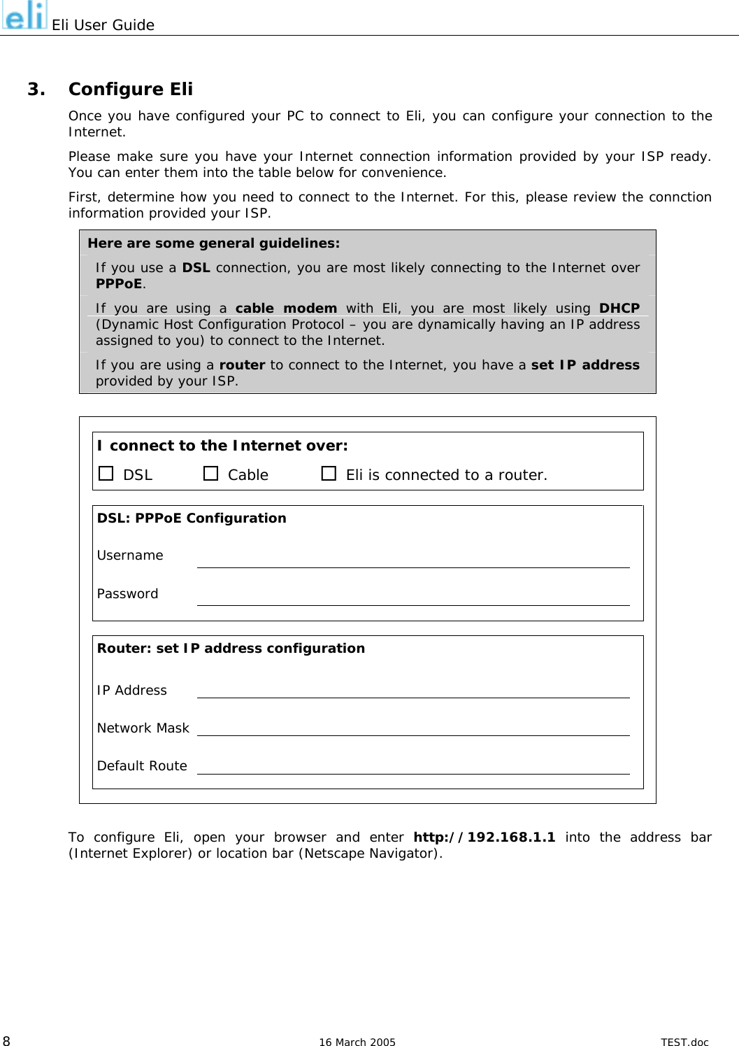  Eli User Guide  3. Configure Eli Once you have configured your PC to connect to Eli, you can configure your connection to the Internet. Please make sure you have your Internet connection information provided by your ISP ready. You can enter them into the table below for convenience. First, determine how you need to connect to the Internet. For this, please review the connction information provided your ISP. Here are some general guidelines: If you use a DSL connection, you are most likely connecting to the Internet over PPPoE. If you are using a cable modem with Eli, you are most likely using DHCP (Dynamic Host Configuration Protocol – you are dynamically having an IP address assigned to you) to connect to the Internet. If you are using a router to connect to the Internet, you have a set IP address provided by your ISP.        I connect to the Internet over:     DSL   Cable   Eli is connected to a router.         DSL: PPPoE Configuration    Username      Password                    Router: set IP address configuration    IP Address       Network Mask      Default Route                    To configure Eli, open your browser and enter http://192.168.1.1 into the address bar (Internet Explorer) or location bar (Netscape Navigator).   8  16 March 2005  TEST.doc 