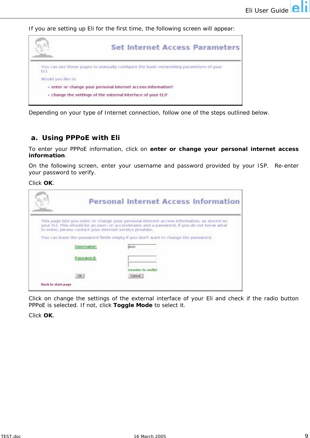 Eli User Guide    If you are setting up Eli for the first time, the following screen will appear:  Depending on your type of Internet connection, follow one of the steps outlined below.  a.  Using PPPoE with Eli To enter your PPPoE information, click on enter or change your personal internet access information. On the following screen, enter your username and password provided by your ISP.  Re-enter your password to verify. Click OK.  Click on change the settings of the external interface of your Eli and check if the radio button PPPoE is selected. If not, click Toggle Mode to select it. Click OK.  TEST.doc   16 March 2005 9 