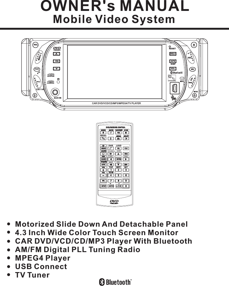 OWNER&apos;s MANUALMobile Video SystemDetachable PanelMotorized Slide Down And4.3 Inch Wide Color Touch Screen MonitorCAR DVD/VCD/CD/MP3 Player With BluetoothAM/FM Digital PLL Tuning RadioMPEG4 PlayerUSB ConnectTV TunerTOUCH SCREENDIGITAL VIDEOCOMPACTDIGITAL AUDIOCOMPACTCH 1-6IRAUX INPAI RMENURELEQRESETVOL+DISPAPSVOL- MUBNDSELCAR DVD/VCD/CD/MP3/MPEG4/TV PLAYERMODMICMENUDVD/RECEIVER CONTROLDVD/RECEIVER CONTROLSETUPENTER12345 67890VOLSELA/PSMUTE STOPMO/STCLKPLAY/PAUSEEQANGLEMODEBANDVOLOSDTITLE/PBCLO/DXGOTO +10TOP INTRDMRPTPAIR LOUDREDIAL