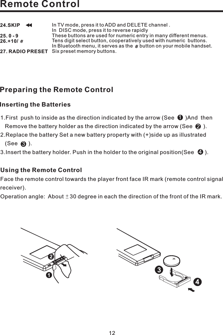 Remote Control12Using the Remote ControlFace the remote control towards the player front face IR mark (remote control signalreceiver).Operation angle: About 30 degree in each the direction of the front of the IR mark.Preparing the Remote Control1.First push to inside as the direction indicated by the arrow (See )And thenRemove the battery holder as the direction indicated by the arrow (See ).2.Replace the battery Set a new battery property with (+)side up as illustrated(See ).3.Insert the battery holder. Push in the holder to the original position(See ).1234Inserting the Batteries24.SKIP25. 0 - 926.+10/27. RADIO PRESETIn TV mode, press it to ADD and DELETE channel .In DISC mode, press it to reverse rapidlyTens digit select button, cooperatively used with numeric buttons.Six preset memory buttons.These buttons are used for numeric entry in many different menus.In Bluetooth menu, it serves as the button on your mobile handset.