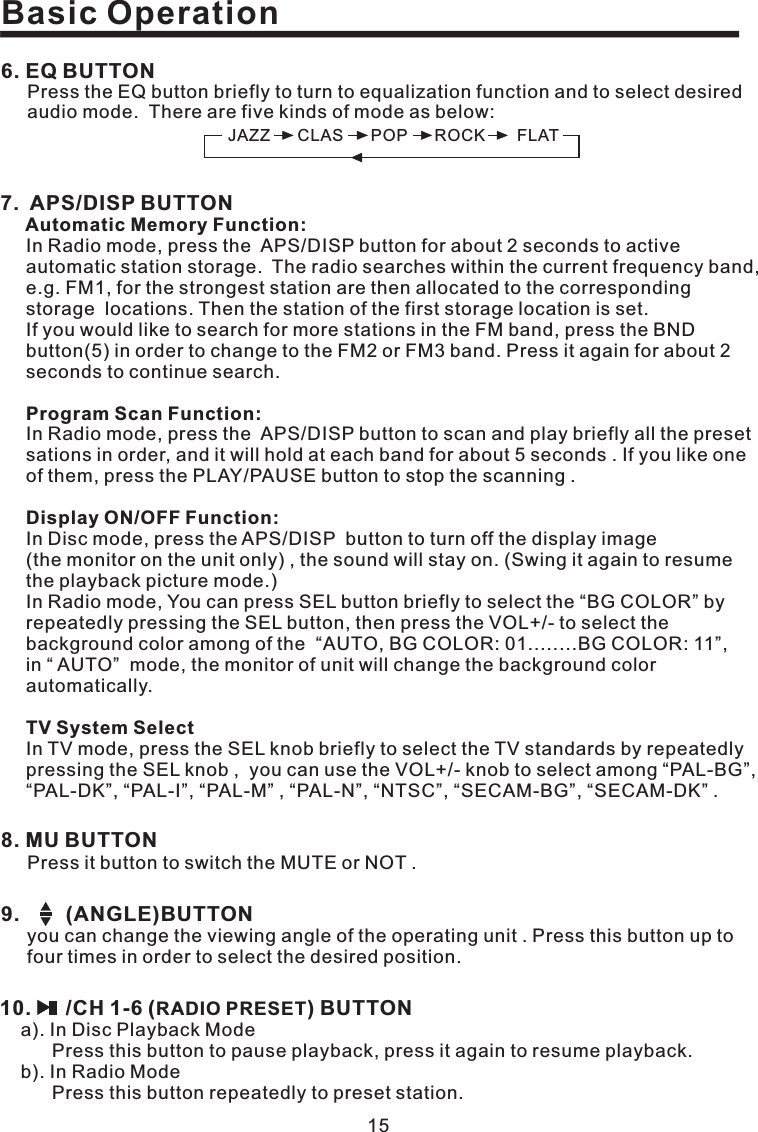 Basic Operation158. MU BUTTONPressitbuttontoswitchtheMUTEorNOT.9. (ANGLE)BUTTONyou can change the viewing angle of the operating unit . Press this button up tofour times in order to select the desired position.10. /CH 1-6 ( ) BUTTONRADIO PRESETa). In Disc Playback ModePress this button to pause playback, press it again to resume playback.b). In Radio ModePress this button repeatedly to preset station.6. EQ BUTTONPress the EQ button briefly to turn to equalization function and to select desiredaudio mode. There are five kinds of mode as below:JAZZ CLAS POP ROCK FLAT7. APS/DISP BUTTONAutomatic Memory Function:Program Scan Function:Display ON/OFF Function:TV System SelectIn Radio mode, press the APS/DISP button for about 2 seconds to activeautomatic station storage. The radio searches within the current frequency band,e.g. FM1, for the strongest station are then allocated to the correspondingstorage locations. Then the station of the first storage location is set.If you would like to search for more stations in the FM band, press the BNDbutton(5) in order to change to the FM2 or FM3 band. Press it again for about 2seconds to continue search.In Radio mode, press the APS/DISP button to scan and play briefly all the presetsations in order, and it will hold at each band for about 5 seconds . If you like oneof them, press the PLAY/PAUSE button to stop the scanning .In Disc mode, press the APS/DISP button to turn off the display image(the monitor on the unit only) , the sound will stay on. (Swing it again to resumethe playback picture mode.)In Radio mode, You can press SEL button briefly to select the “BG COLOR” byrepeatedly pressing the SEL button, then press the VOL+/- to select thebackground color among of the “AUTO, BG COLOR: 01........BG COLOR: 11”,in “ AUTO” mode, the monitor of unit will change the background colorautomatically.In TV mode, press the SEL knob briefly to select the TV standards by repeatedlypressing the SEL knob , you can use the VOL+/- knob to select among “PAL-BG”,“PAL-DK”, “PAL-I”, “PAL-M” , “PAL-N”, “NTSC”, “SECAM-BG”, “SECAM-DK” .