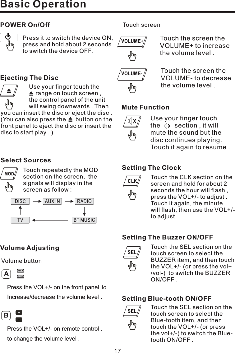 17Basic OperationSetting The ClockTouch the CLK section on thescreen and hold for about 2seconds the hour will flash ,press the VOL+/- to adjust .Touch it again, the minutewill flash, then use the VOL+/-to adjust .Setting The Buzzer ON/OFFTouch the SEL section on thetouch screen to select theBUZZER item, and then touchthe VOL+/- (or press the vol+/vol-) to switch the BUZZERON/OFF .Touch the screen theVOLUME- to decreasethe volume level .Touch screenTouch the screen theVOLUME+ to increasethe volume level .Setting Blue-tooth ON/OFFTouch the SEL section on thetouch screen to select theBlue-tooth item, and thentouch the VOL+/- (or pressthe vol+/-) to switch the Blue-tooth ON/OFF .Press it to switch the device ON,press and hold about 2 secondsto switch the device OFF.POWER On/OffSELCLKVOLUME-VOLUME+Ejecting The DiscUse your finger touch therange on touch screen ,the control panel of the unitwill swing downwards . Thenyou can insert the disc or eject the disc .(You can also press the button on thefront panel to eject the disc or insert thedisctostartplay.)Select SourcesTouch the MODsection on the screen, thesignals will display in thescreen as follow :repeatedlyDISC AUX IN RADIOBT MUSICTVMODMute FunctionUse your finger touchthe section , it willmute the sound but thedisc continues playing.Touch it again to resume .VOL-VOL+Volume AdjustingVolume buttonABPress the VOL+/- on remote control ,to change the volume level .Press the VOL+/- on the front panel toIncrease/decrease the volume level .SEL