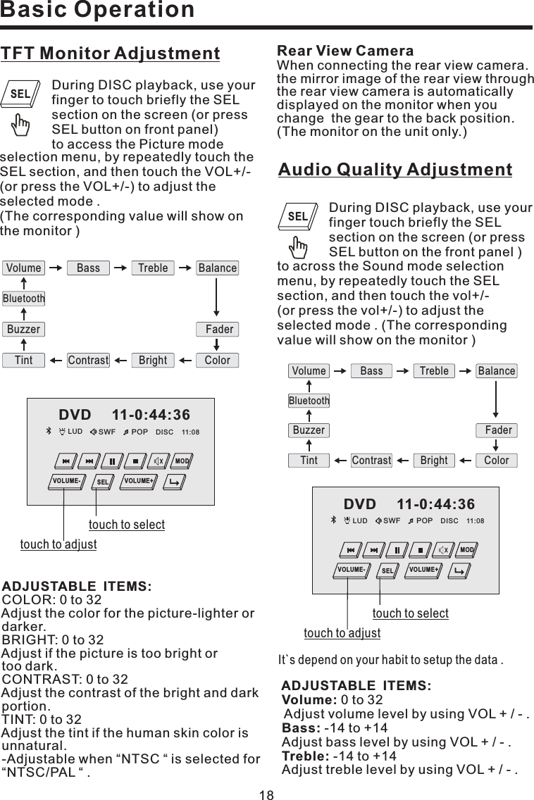 LUD SWF POP 11:08DISCDVD 11-0:44:36MODVOLUME- VOLUME+SEL18TFT Monitor AdjustmentDuring DISC playback, use yourfinger to touch briefly the SELsection on the screen (or pressSEL button on front panelmode)to access the Pictureselection menu, by repeatedly touch theSEL section, and then touch the VOL+/-(or press the VOL+/-) to adjust theselected mode .(The corresponding value will show onthe monitor )COLOR: 0 to 32Adjust the color for the picture-lighter ordarker.BRIGHT:0to32Adjust if the picture is too bright ortoo dark.CONTRAST: 0 to 32Adjust the contrast of the bright and darkportion.TINT:0to32Adjust the tint if the human skin color isunnatural.-Adjustable when NTSC is selected forNTSC/PAL .ADJUSTABLE ITEMS:““““Rear View CameraWhen connecting the rear view camera.the mirror image of the rear view throughthe rear view camera is automaticallydisplayed on the monitor when youchange the gear to the back position.(The monitor on the unit only.)Basic OperationAudio Quality AdjustmentDuring DISC playback, use yourfinger touch briefly the SELsection on the screen (or pressSEL button on the front panel )to across the Sound mode selectionmenu, by repeatedly touch the SELsection, and then touch the vol+/-(or press the vol+/-) to adjust theselected mode . (The correspondingvalue will show on the monitor )It`s depend on your habit to setup the data .ADJUSTABLE ITEMS:Volume:Bass:Treble:0to32Adjust volume level by using VOL +/-.-14to+14Adjust bass level by using VOL +/-.-14to+14Adjust treble level by using VOL +/-.Volume Bass Treble BalanceContrast Bright ColorTintFaderBuzzerBluetoothSELSELtouch to adjusttouch to selectLUD SWF POP 11:08DISCDVD 11-0:44:36MODVOLUME- VOLUME+SELtouch to adjusttouch to selectVolume Bass Treble BalanceContrast Bright ColorTintFaderBuzzerBluetooth