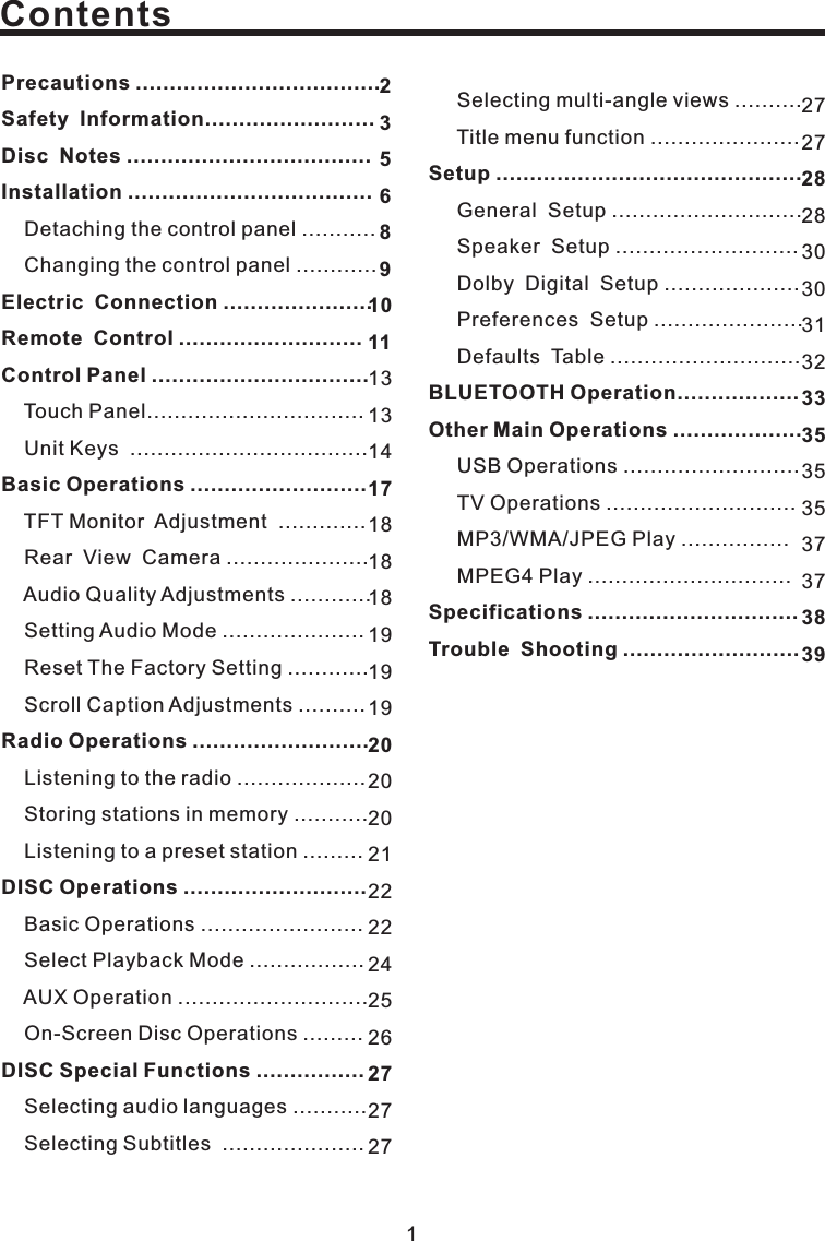 Contents1Precautions .....................................Safety Information.........................Disc Notes ....................................Installation ....................................Electric Connection ......................Remote Control ...........................Control Panel ................................Basic OperationsRadio Operations ..........................DISC Operations ...........................DISC Special Functions ................Detaching the control panel ...........Changing the control panel ............Touch PanelUnit Keys ...................................TFT Monitor.....................Audio Quality Adjustments............Scroll Caption Adjustments ..........Listening to the radio ...................Storing stations in memory ...........Listening to a preset station .........Basic Operations ........................Select Playback Mode .................AUX Operation ............................On-Screen Disc Operations .........Selecting audio languages ...........Selecting Subtitles .....................................................Adjustment .............Rear View Camera............Setting Audio Mode .....................Reset The Factory Setting..........................27272830303132353537372833353839131314181818191919202022224252627272356891011172027212Setup .............................................BLUETOOTH Operation..................Other Main Operations ...................Specifications ...............................Trouble Shooting ..........................Selecting multi-angle views ..........Title menu function ......................General Setup ............................Speaker Setup ...........................Dolby Digital Setup ....................Preferences Setup ......................Defaults Table ............................USB Operations ..........................TV Operations ............................MP3/WMA/JPEG Play ................MPEG4 Play ..............................