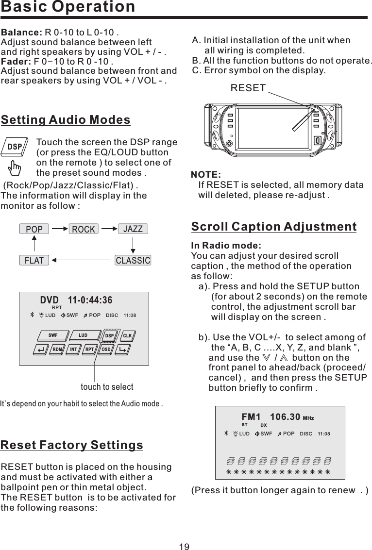 19Reset Factory SettingsRESET button is placed on the housingand must be activated with either aballpoint pen or thin metal object.TheRESETbutton istobeactivatedforthe following reasons:Basic OperationBalance:Fader:R0-10toL0-10.Adjust sound balance between leftand right speakers by using VOL + / -F0 10toR0-10.Adjust sound balance between front andrear speakers by using VOL + / VOL - ..-FM1 106.30 MHzST DXLUD SWF POP 11:08DISCIn Radio mode:You can adjust your desired scrollcaption , the method of the operationas follow:a). Press and hold the SETUP button(for about 2 seconds) on the remotecontrol, the adjustment scroll barwill display on the screen .b). Use the VOL+/- to select among ofthe “A, B, C ....X, Y, Z, and blank ”,and use the / button on thefront panel to ahead/back (proceed/cancel) , and then press the SETUPbutton briefly to confirm .Scroll Caption AdjustmentDVD 11-0:44:36LUD SWF POP 11:08DISCOSDCLKDSPRDM INT RPTSWF LUDRPTTouch the screen the DSP range(or press the EQ/LOUD buttonon the remote ) to select one ofthe preset sound modes .(Rock/Pop/Jazz/Classic/Flat) .The information will display in themonitor as follow :Setting Audio ModesIt`s depend on your habit to select the Audio mode .POPFLATROCKCLASSICJAZZDSPtouch to selectNOTE:If RESET is selected, all memory datawill deleted, please re-adjust .A. Initial installation of the unit whenall wiring is completed.B. All the function buttons do not operate.C. Error symbol on the display.(Press it button longer again to renew . )RESETRESET