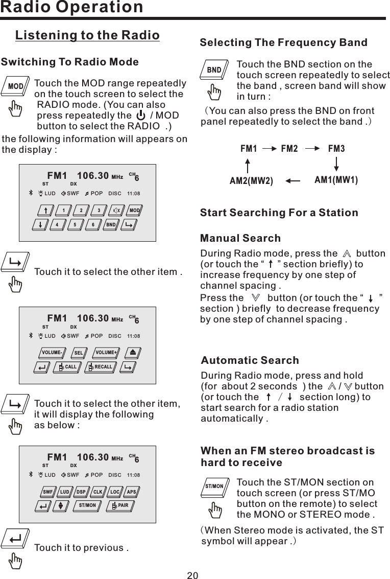 Radio Operation20Listening to the Radio Selecting The Frequency BandFM1 FM2 FM3AM2(MW2) AM1(MW1)Start Searching For a StationTouch the MOD range repeatedlyon the touch screen to select theRADIO mode. (You can alsopress repeatedly the / MODbutton to select the RADIO .)Switching To Radio Modethe following information will appears onthe display :MODTouch the BND section on thetouch screen repeatedly to selectthe band , screen band will showin turn :You can also press the BND on frontpanel repeatedly to select the band .()BNDTouch the ST/MON section ontouch screen (or press ST/MObutton on the remote) to selectthe MONO or STEREO mode .When an FM stereo broadcast ishard to receive()When Stereo mode is activated, the STsymbol will appear .ST/MONTouch it to previous .Touch it to select the other item,it will display the followingas below :Touch it to select the other item .FM1 106.30 MHzST DXCH6LUD SWF POP 11:08DISC4 5 62 31 MODBNDDuring Radio mode, press the button(or touch the “ ” section briefly) toincrease frequency by one step ofchannel spacing .Press the button (or touch the “ ”section ) briefly to decrease frequencyby one step of channel spacing .Manual SearchAutomatic SearchDuring Radio mode, press and hold(for about 2 seconds ) the / button(or touch the section long) tostart search for a radio stationautomatically ./FM1 106.30 MHzST DXCH6LUD SWF POP 11:08DISCPAIRDSP CLK LOCSWF LUD APSST/MONFM1 106.30 MHzST DXCH6LUD SWF POP 11:08DISCCALLSELRECALLVOLUME- VOLUME+