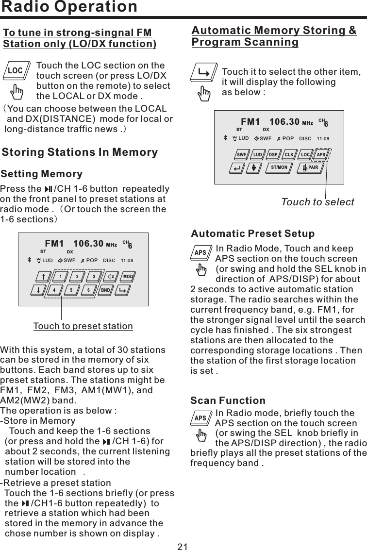 FM1 106.30 MHzST DXCH6LUD SWF POP 11:08DISC4 5 62 31 MODBNDRadio Operation21Touch the LOC section on thetouch screen (or press LO/DXbutton on the remote) to selectthe LOCAL or DX mode .To tune in strong-singnal FMStation only (LO/DX function)()You can choose between the LOCALand DX(DISTANCE) mode for local orlong-distance traffic news .Storing Stations In MemorySetting MemoryPress the /CH 1-6 button repeatedlyon the front panel to preset stations atradio mode . Or touch the screen the1-6 sections()With this system, a total of 30 stationscan be stored in the memory of sixbuttons. Each band stores up to sixpreset stations. The stations might beFM1, FM2, FM3, AM1(MW1), andAM2(MW2) band.The operation is as below :-Store in MemoryTouch and keep the 1-6 sections(or press and hold the /CH 1-6) forabout 2 seconds, the current listeningstation will be stored into thenumber location .-Retrieve a preset stationTouch the 1-6 sections briefly (or pressthe /CH1-6 button repeatedly) toretrieve a station which had beenstored in the memory in advance thechose number is shown on display .LOCScan FunctionIn Radio mode, briefly touch theAPS section on the touch screen(or swing the SEL knob briefly inthe APS/DISP direction) , the radiobriefly plays all the preset stations of thefrequency band .APSAutomatic Preset SetupIn Radio Mode, Touch and keepAPS section on the touch screen(or swing and hold the SEL knob indirection of APS/DISP) for about2 seconds to active automatic stationstorage. The radio searches within thecurrent frequency band, e.g. FM1, forthe stronger signal level until the searchcycle has finished . The six strongeststations are then allocated to thecorresponding storage locations . Thenthe station of the first storage locationis set .APSTouchtopresetstationAutomatic Memory Storing &amp;Program ScanningTouch it to select the other item,it will display the followingas below :FM1 106.30 MHzST DXCH6LUD SWF POP 11:08DISCPAIRDSP CLK LOCSWF LUD APSST/MONTouch to select