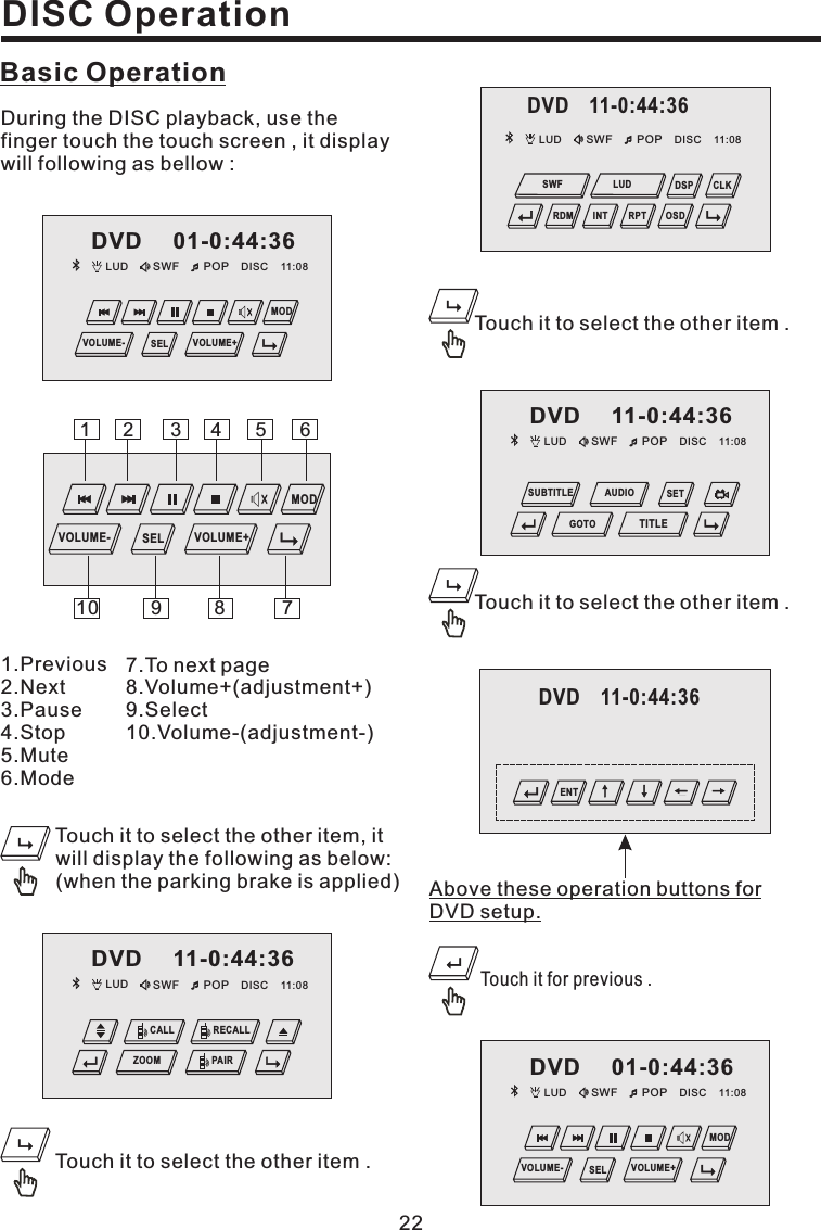 DISC Operation22Basic Operation1.Previous2.Next3.Pause4.Stop5.Mute6.Mode7.To next page8.Volume+(adjustment+)9.Select10.Volume-(adjustment-)During the DISC playback, use thefinger touch the touch screen , it displaywill following as bellow :Touch it to select the other item .Touch it to select the other item .Touch it to select the other item .Above these operation buttons forDVD setup.Touch it for previous .Touch it to select the other item, itwill display the following as below:(when the parking brake is applied)13245687910MODVOLUME- VOLUME+SELLUD SWF POP 11:08DISCDVD 11-0:44:36CALL RECALLPAIRZOOMLUD SWF POP 11:08DISCDVD 01-0:44:36MODVOLUME- VOLUME+SELLUD SWF POP 11:08DISCDVD 11-0:44:36GOTOSETTITLESUBTITLE AUDIOLUD SWF POP 11:08DISCDVD 01-0:44:36MODVOLUME- VOLUME+SELDVD 11-0:44:36ENTDVD 11-0:44:36LUD SWF POP 11:08DISCOSDCLKDSPRDM INT RPTSWF LUD