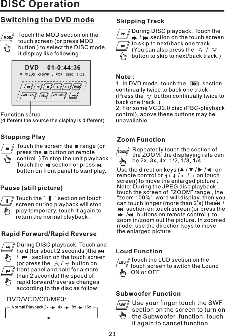 DISC OperationSwitching the DVD modeStopping PlayTouch the screen the range (orpress the button on remotecontrol .) To stop the unit playback.Touch the section or pressbutton on front panel to start play.Pause (still picture)Touch the “ ” section on touchscreen during playback will stopplay temporary, touch it again toreturn the normal playback .23LUD SWF POP 11:08DISCDVD 01-0:44:36MODVOLUME- VOLUME+SELTouch the MOD section on thetouch screen (or press MODbutton ) to select the DISC mode,it display like following :Function setup(different the source the display is different)MODSubwoofer FunctionUse your finger touch the SWFsection on the screen to turn onthe Subwoofer function, touchit again to cancel function .SWFLoud FunctionTouch the LUD section on thetouch screen to switch the LoundON or OFF.LUDNote :1. In DVD mode, touch the sectioncontinually twice to back one track .(Press the button continually twice toback one track .)2. For some VCD2.0 disc (PBC-playbackcontrol), above these buttons may beunavailable .DVD/VCD/CD/MP3:Normal Playback 2x 4x 8x 16xRapid Forward/Rapid ReverseDuring DISC playback, Touch andhold (for about 2 seconds )the/ section on the touch screen(or press the / button onfront panel and hold for a morethan 2 seconds) the speed ofrapid forward/reverse changesaccording to the disc as follow:Skipping TrackDuring DISC playback, Touch the/ section on the touch screento skip to next/back one track.(You can also press the /button to skip to next/back track.)Zoom FunctionRepeatedly touch the section ofthe ZOOM, the displaying rate canbe 2x, 3x, 4x, 1/2, 1/3, 1/4 .ZOOMUse the direction keys ( / / / onremotecontrolor///ontouchscreen) to move the enlarged picture .Note: During the JPEG disc playback ,touch the screen of “ZOOM” range , the“zoom 100%” word will display, then youcan touch longer (more than 2’s) the /section on touch screen (or press the/ buttons on remote control ) tozoom in/zoom out the picture. In zoomedmode, use the direction keys to movethe enlarged picture .