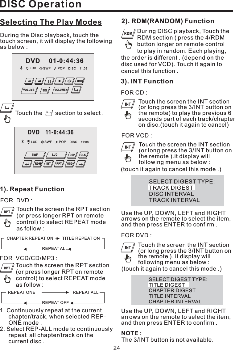 Selecting The Play Modes1). Repeat FunctionTouch the screen the RPT section(or press longer RPT on remotecontrol) to select REPEAT modeas follow :FOR DVD :FOR VCD/CD/MP3 :Touch the screen the RPT section(or press longer RPT on remotecontrol) to select REPEAT modeas follow :1. Continuously repeat at the currentchapter/track, when selected REP-ONE mode .2. Select REP-ALL mode to continuouslyrepeat all chapter/track on thecurrent disc .24DISC OperationFOR CD :Touch the screen the INT section(or long press the 3/INT button onthe remote) to play the previous 6seconds part of each track/chapteron disc.(touch it again to cancel)3). INT FunctionNOTE :The 3/INT button is not available.Touch the section to select .During the Disc playback, touch thetouch screen, it will display the followingas below :During DISC playback, Touch theRDM section ( press the 4/RDMbutton longer on remote controlto play in random. Each playing,2). RDM(RANDOM) Functionthe order is different . (depend on thedisc used for VCD). Touch it again tocancel this function .FOR VCD :Touch the screen the INT section(or long press the 3/INT button onthe remote ).it display willfollowing menu as below :SELECT DIGEST TYPE:TRACK DIGESTDISC INTERVALTRACK INTERVALUse the UP, DOWN, LEFT and RIGHTarrows on the remote to select the item,and then press ENTER to confirm .(touch it again to cancel this mode .)FOR DVD :Touch the screen the INT section(or long press the 3/INT button onthe remote ). it display willfollowing menu as below :Use the UP, DOWN, LEFT and RIGHTarrows on the remote to select the item,and then press ENTER to confirm .SELECT DIGEST TYPE:TITLE DIGESTCHAPTER DIGESTTITLE INTERVALCHAPTER INTERVAL(touch it again to cancel this mode .)REPEAT ALLCHAPTER REPEAT ON TITLE REPEAT ONREPEAT OFFREPEAT ONE REPEAT ALLRPTRPTRDMINTINTINTLUD SWF POP 11:08DISCDVD 01-0:44:36MODVOLUME- VOLUME+SELDVD 11-0:44:36LUD SWF POP 11:08DISCOSDCLKDSPRDM INT RPTSWF LUD