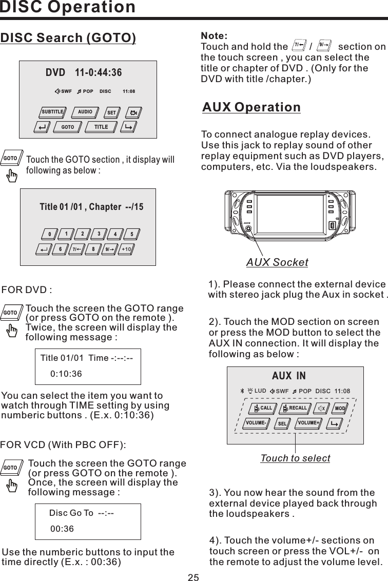 DISC Search (GOTO)FOR DVD :Touch the screen the GOTO range(or press GOTO on the remote ).Twice, the screen will display thefollowing message :Title 01/01 Time -:--:--0:10:36You can select the item you want towatch through TIME setting by usingnumberic buttons . (E.x. 0:10:36)FOR VCD (With PBC OFF):Touch the screen the GOTO range(or press GOTO on the remote ).Once, the screen will display thefollowing message :Disc Go To --:--00:36Use the numberic buttons to input thetime directly (E.x. : 00:36)Touch the GOTO section , it display willfollowing as below :25DISC OperationAUX Operation3). You now hear the sound from theexternal device played back throughthe loudspeakers .4). Touch the volume+/- sections ontouch screen or press the VOL+/- onthe remote to adjust the volume level.1). Please connect the external devicewith stereo jack plug the Aux in socket .To connect analogue replay devices.Use this jack to replay sound of otherreplay equipment such as DVD players,computers, etc. Via the loudspeakers.Touch and hold the / section onthe touch screen , you can select thetitle or chapter of DVD . (Only for theDVD with title /chapter.)Note:7/ 9/2). Touch the MOD section on screenor press the MOD button to select theAUX IN connection. It will display thefollowing as below :GOTOGOTOGOTODISCSWF POP 11:08DVD 11-0:44:36GOTOSETTITLESUBTITLE AUDIOAUX INLUD SWF POP 11:08DISCCALL RECALLMODVOLUME- VOLUME+SELTouch to selectTitle 01 /01 , Chapter --/15543210+109/87/6AUX SocketAUX INAUX IN