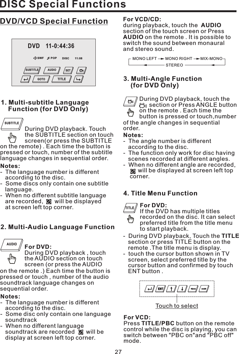 MONO LEFT MONO RIGHTSTEREOMIX-MONOFor VCD/CD:AUDIOAUDIOduring playback, touch thesection of the touch screen or Presson the remote . It is possible toswitch the sound between monauraland stereo sound.For DVD:If the DVD has multiple titlesrecorded on the disc. It can selectpreferred title from the title menuto start playback.For VCD:TITLE/PBCPress button on the remotecontrol while the disc is playing, you canswitch between &quot;PBC on&quot;and &quot;PBC off&quot;mode.4. Title Menu Function- During DVD playback, Touch thesection or press TITLE button on theremote .The title menu is display.- touch the cursor button shown in TVscreen, select preferred title by thecursor button and confirmed by touchENT button .TITLE27DISC Special FunctionsDVD/VCD Special FunctionDuring DVD playback. Touchthe SUBTITLE section on touchscreen(or press the SUBTITLE1. Multi-subtitle LanguageFunction (for DVD Only)Notes:- The language number is differentaccording to the disc.- Some discs only contain one subtitlelanguage.- When no different subtitle languageare recorded, will be displayedat screen left top corner.on the remote) . Each time the button ispressed or touch, number of the subtitlelanguage changes in sequential order.2. Multi-Audio Language FunctionFor DVD:During DVD playback , touchthe AUDIO section on touchscreen (or press the AUDIOon the remote .) Each time the button ispressed or touch , number of the audiosoundtrack language changes onsequential order.Notes:- The language number is differentaccording to the disc.- Some disc only contain one languagesoundtrack- When no different languagesoundtrack are recorded will bedisplay at screen left top corner.During DVD playback, touch thesection or Press ANGLE buttonon the remote . Each time thebutton is pressed or touch,number3. Multi-Angle Function(for DVD Only)of the angle changes in sequentialorder.Notes:- The angle number is differentaccording to the disc.- The function only work for disc havingscenes recorded at different angles.- When no different angle are recorded,will be displayed at screen left topcorner.SUBTITLEAUDIOTITLETouch to selectENTSWF POP 11:08DVD 11-0:44:36GOTOSETTITLESUBTITLE AUDIODISC