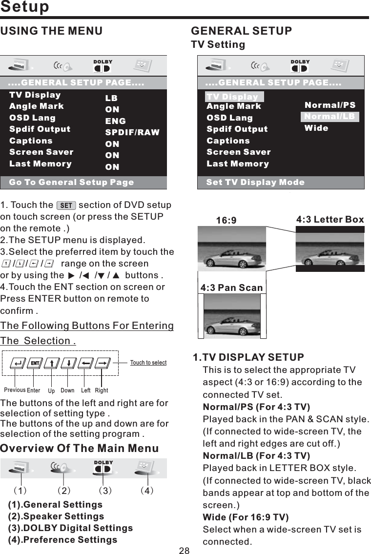 Setup28USING THE MENUTV DisplayAngle MarkOSD LangSpdif OutputCaptionsScreen SaverLast MemoryDOLBY....GENERAL SETUP PAGE....Set TV Display ModeTV DisplayNormal/PSNormal/LBWideNormal/LBGENERAL SETUP1.TV DISPLAY SETUPThis is to select the appropriate TVaspect (4:3 or 16:9) according to theconnected TV set.Played back in the PAN &amp; SCAN style.(If connected to wide-screen TV, theleft and right edges are cut off.)Played back in LETTER BOX style.(If connected to wide-screen TV, blackbands appear at top and bottom of thescreen.)Select when a wide-screen TV set isconnected.Normal/PS (For 4:3 TV)Normal/LB (For 4:3 TV)Wide (For 16:9 TV)16:9 4:3LetterBox4:3 Pan ScanTV DisplayAngle MarkOSD LangSpdif OutputCaptionsScreen SaverLast MemoryLBONENGSPDIF/RAWONONONDOLBY....GENERAL SETUP PAGE....Go To General Setup PageOverview Of The Main MenuDOLBY()1()2()3()4(1).General Settings(2).Speaker Settings(3).DOLBY Digital Settings(4).Preference SettingsEnter Up Down Left RightPreviousTouch to selectThe Following Buttons For EnteringThe Selection .The buttons of the left and right are forselection of setting type .The buttons of the up and down are forselection of the setting program .TV Setting1. Touch the section of DVD setupon touch screen (or press the SETUPon the remote .)2.The SETUP menu is displayed.3.Select the preferred item by touch the/ / / range on the screenor by using the / / / buttons .4.Touch the ENT section on screen orPress ENTER button on remote toconfirm .SETENT