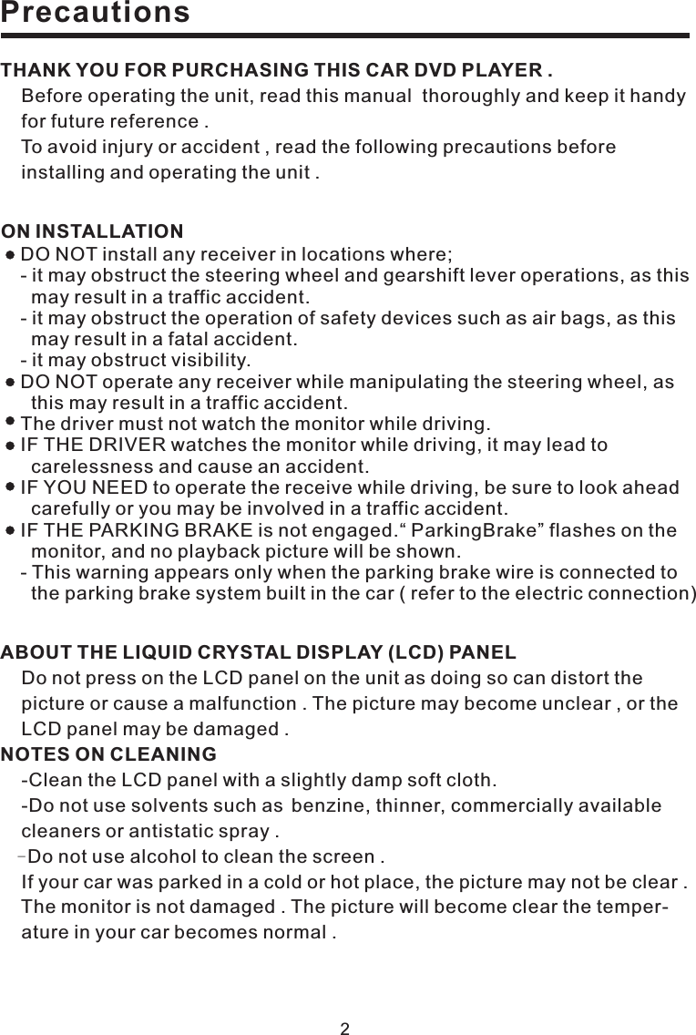 2PrecautionsTHANK YOU FOR PURCHASING THIS CAR DVD PLAYER .Before operating the unit, read this manual thoroughly and keep it handyfor future reference .To avoid injury or accident , read the following precautions beforeinstalling and operating the unit .ABOUT THE LIQUID CRYSTAL DISPLAY (LCD) PANELNOTES ON CLEANINGDo not press on the LCD panel on the unit as doing so can distort thepicture or cause a malfunction . The picture may become unclear , or theLCD panel may be damaged .-Clean the LCD panel with a slightly damp soft cloth.-Do not use solvents such as benzine, thinner, commercially availablecleaners or antistatic spray .Do not use alcohol to clean the screen .If your car was parked in a cold or hot place, the picture may not be clear .The monitor is not damaged . The picture will become clear the temper-ature in your car becomes normal .-DO NOT install any receiver in locations where;- it may obstruct the steering wheel and gearshift lever operations, as thismay result in a traffic accident.- it may obstruct the operation of safety devices such as air bags, as thismay result in a fatal accident.- it may obstruct visibility.DO NOT operate any receiver while manipulating the steering wheel, asthis may result in a traffic accident.The driver must not watch the monitor while driving.IF THE DRIVER watches the monitor while driving, it may lead tocarelessness and cause an accident.IF YOU NEED to operate the receive while driving, be sure to look aheadcarefully or you may be involved in a traffic accident.IF THE PARKING BRAKE is not engaged.“ ParkingBrake” flashes on themonitor, and no playback picture will be shown.- This warning appears only when the parking brake wire is connected tothe parking brake system built in the car ( refer to the electric connection)ON INSTALLATION