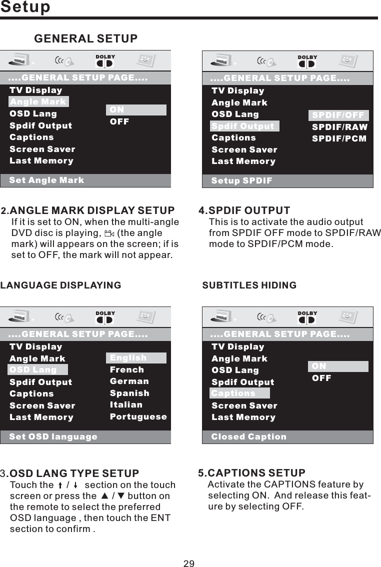 29Setup5.CAPTIONS SETUPActivate the CAPTIONS feature byselecting ON. And release this feat-ure by selecting OFF.2.ANGLE MARK DISPLAY SETUPIf it is set to ON, when the multi-angleDVD disc is playing, (the anglemark) will appears on the screen; if isset to OFF, the mark will not appear.4.SPDIF OUTPUTThis is to activate the audio outputfrom SPDIF OFF mode to SPDIF/RAWmode to SPDIF/PCM mode.TV DisplayAngle MarkOSD LangSpdif OutputCaptionsScreen SaverLast MemoryDOLBY....GENERAL SETUP PAGE....Set Angle MarkONOFFONAngle MarkOSD LangTV DisplayAngle MarkOSD LangSpdif OutputCaptionsScreen SaverLast MemoryDOLBY....GENERAL SETUP PAGE....Set OSD languageEnglishFrenchGermanSpanishItalianPortugueseOSD LangEnglishOSD LangTV DisplayAngle MarkOSD LangSpdif OutputCaptionsScreen SaverLast MemoryDOLBY....GENERAL SETUP PAGE....Setup SPDIFSPDIF OFFSPDIF/RAWSPDIF/PCMSpdif OutputSPDIF/OFFTV DisplayAngle MarkOSD LangSpdif OutputCaptionsScreen SaverLast MemoryDOLBY....GENERAL SETUP PAGE....Closed CaptionONOFFONCaptionsGENERAL SETUP3.OSD LANG TYPE SETUPTouch the / section on the touchscreen or press the / button onthe remote to select the preferredOSD language , then touch the ENTsection to confirm .LANGUAGE DISPLAYING SUBTITLES HIDING