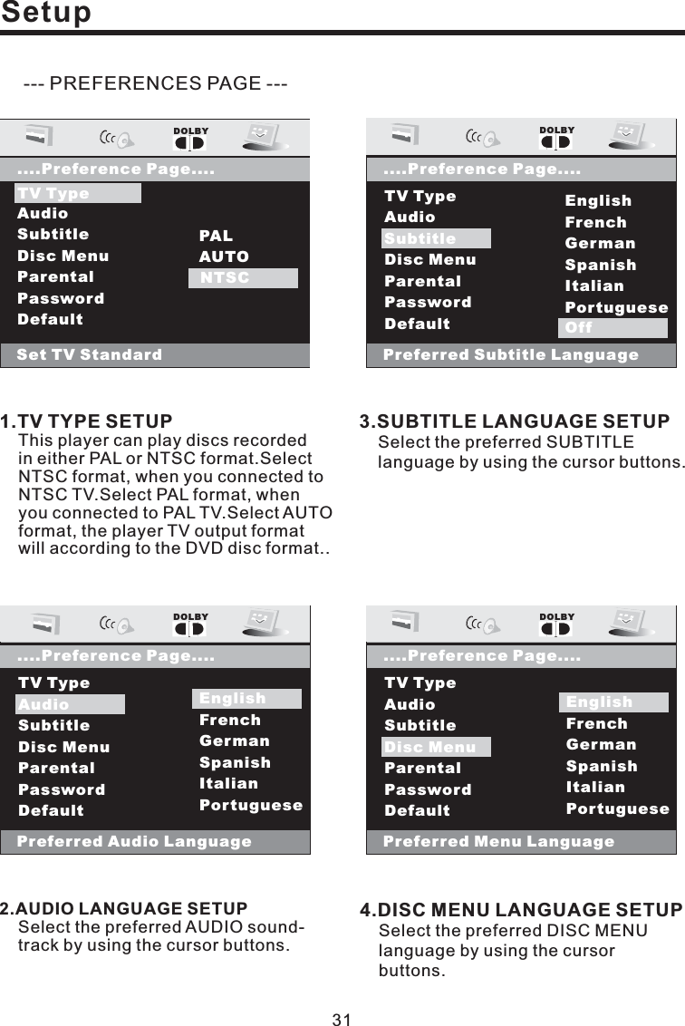 SetupOSD LangPreferred Audio LanguageEnglishFrenchGermanSpanishItalianPortugueseEnglishTV TypeAudioSubtitleDisc MenuParentalPasswordDefaultDOLBY....Preference Page....Audio--- PREFERENCES PAGE ---1.TV TYPE SETUPThis player can play discs recordedin either PAL or NTSC format.SelectNTSC format, when you connected toNTSC TV.Select PAL format, whenyou connected to PAL TV.Select AUTOformat, the player TV output formatwill according to the DVD disc format..2.AUDIO LANGUAGE SETUPSelect the preferred AUDIO sound-track by using the cursor buttons.3.SUBTITLE LANGUAGE SETUPSelect the preferred SUBTITLElanguage by using the cursor buttons.4.DISC MENU LANGUAGE SETUPSelect the preferred DISC MENUlanguage by using the cursorbuttons.OSD LangTV TypeAudioSubtitleDisc MenuParentalPasswordDefaultDOLBY....Preference Page....Set TV StandardPALAUTONTSCNTSCTV TypeOSD LangPreferred Subtitle LanguageEnglishFrenchGermanSpanishItalianPortugueseOffTV TypeAudioSubtitleDisc MenuParentalPasswordDefaultDOLBY....Preference Page....SubtitleOffOSD LangPreferred Menu LanguageEnglishFrenchGermanSpanishItalianPortugueseTV TypeAudioSubtitleDisc MenuParentalPasswordDefaultDOLBY....Preference Page....Disc MenuEnglish31