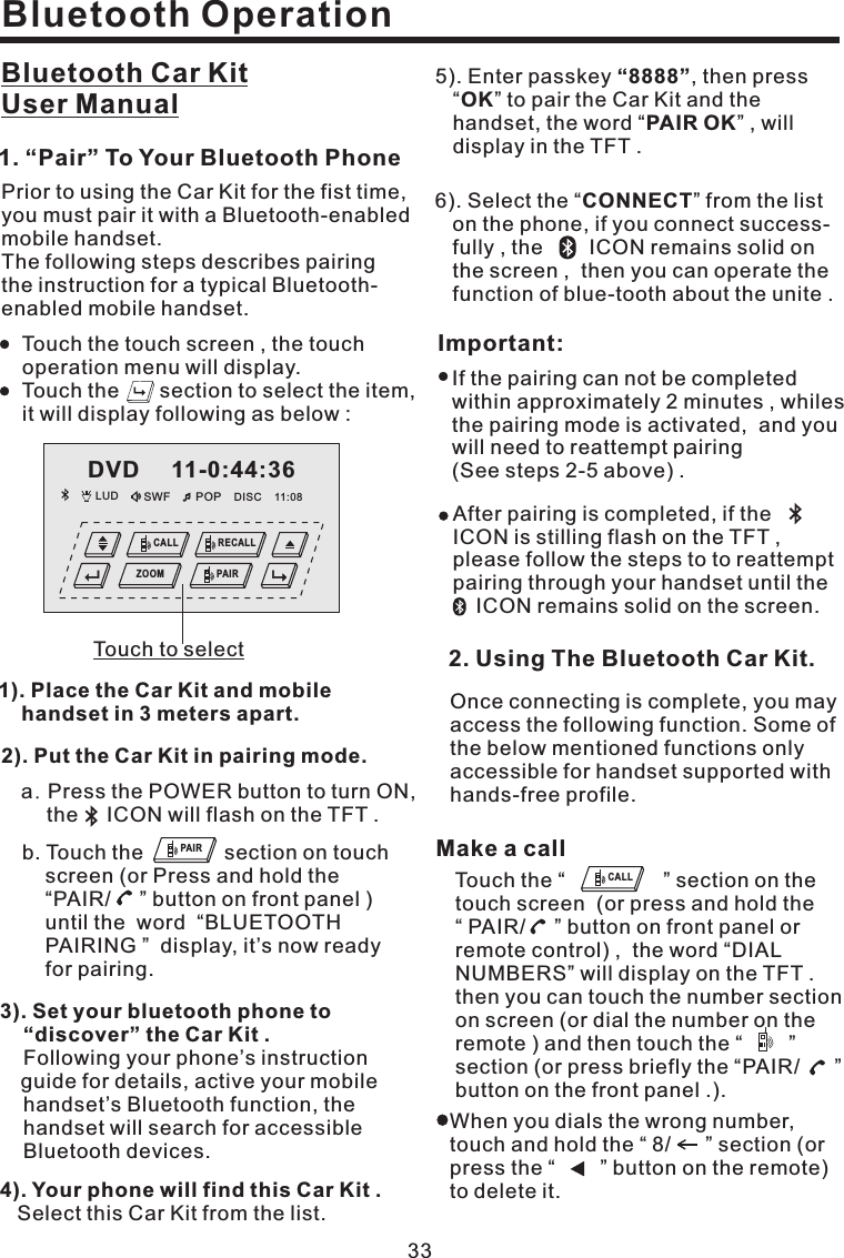 Bluetooth OperationBluetooth Car KitUser Manual331). Place the Car Kit and mobilehandset in 3 meters apart.3). Set your bluetooth phone to“discover” the Car Kit .Following your phone’s instructionguide for details, active your mobilehandset’s Bluetooth function, thehandset will search for accessibleBluetooth devices.4). Your phone will find this Car Kit .Select this Car Kit from the list.5). Enter passkey , then press“ ” to pair the Car Kit and thehandset, the word “ ” , willdisplay in the TFT .“8888”OKPAIR OKPrior to using the Car Kit for the fist time,you must pair it with a Bluetooth-enabledmobile handset.The following steps describes pairingthe instruction for a typical Bluetooth-enabled mobile handset.1. “Pair” To Your Bluetooth PhoneTouch the touch screen , the touchoperation menu will display.Touch the section to select the item,it will display following as below :Important:If the pairing can not be completedwithin approximately 2 minutes , whilesthe pairing mode is activated, and youwill need to reattempt pairing(See steps 2-5 above) .After pairing is completed, if theICON is stilling flash on the TFT ,please follow the steps to to reattemptpairing through your handset until theICON remains solid on the screen.Once connecting is complete, you mayaccess the following function. Some ofthe below mentioned functions onlyaccessible for handset supported withhands-free profile.2. Using The Bluetooth Car Kit.6). Select the “ ” from the liston the phone, if you connect success-fully , the ICON remains solid onthe screen , then you can operate thefunction of blue-tooth about the unite .CONNECT2). Put the Car Kit in pairing mode..a PressthePOWERbuttontoturnON,the ICON will flash on the TFT .b. Touch the section on touchscreen (or Press and hold the“PAIR/ ” button on front panel )until the word “BLUETOOTHPAIRING ” display, it’s now readyfor pairing.Touch the “ ” section on thetouch screen (or press and hold the“ PAIR/ ” button on front panel orremote control) , the word “DIALNUMBERS” will display on the TFT .then you can touch the number sectionon screen (or dial the number on theremote ) and then touch the “ ”section (or press briefly the “PAIR/ ”button on the front panel .).Make a callWhen you dials the wrong number,touch and hold the “ 8/ ” section (orpress the “ ” button on the remote)to delete it.PAIRCALLDVD 11-0:44:36LUD SWF POP 11:08DISCCALL RECALLPAIRZOOMTouch to select