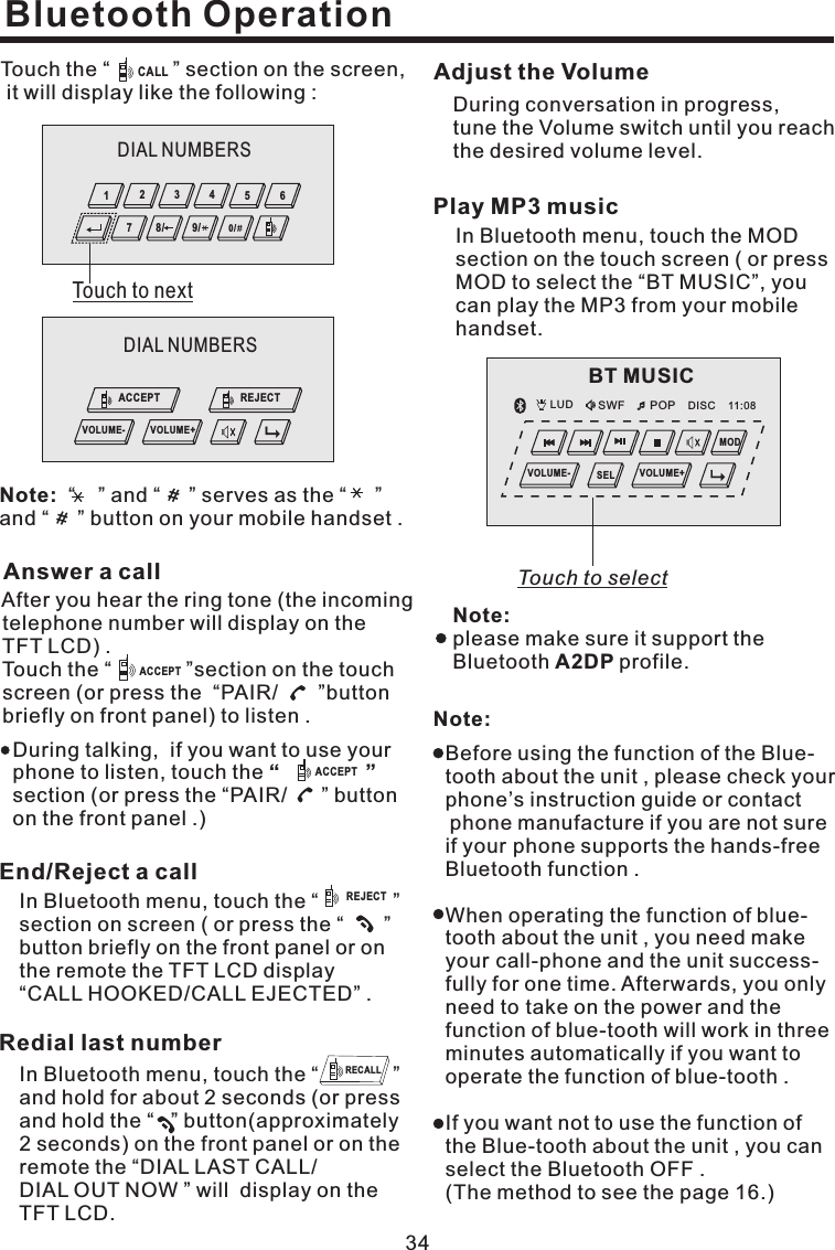During conversation in progress,tune the Volume switch until you reachthe desired volume level.Adjust the VolumeNote:Before using the function of the Blue-tooth about the unit , please check yourphone’s instruction guide or contactphone manufacture if you are not sureif your phone supports the hands-freeBluetooth function .When operating the function of blue-tooth about the unit , you need makeyour call-phone and the unit success-fully for one time. Afterwards, you onlyneed to take on the power and thefunction of blue-tooth will work in threeminutes automatically if you want tooperate the function of blue-tooth .If you want not to use the function ofthe Blue-tooth about the unit , you canselect the Bluetooth OFF .(The method to see the page 16.)34In Bluetooth menu, touch the “ ”and hold for about 2 seconds (or pressand hold the “ ” button(approximately2 seconds) on the front panel or on theremote the “DIAL LAST CALL/DIAL OUT NOW ” will display on theTFT LCD.Redial last numberRECALLBluetooth OperationIn Bluetooth menu, touch the “ ”section on screen ( or press the “ ”button briefly on the front panel or onthe remote the TFT LCD display“CALL HOOKED/CALL EJECTED” .End/Reject a callREJECTIn Bluetooth menu, touch the MODsection on the touch screen ( or pressMOD to select the “BT MUSIC”, youcan play the MP3 from your mobilehandset.Play MP3 musicNote:A2DPplease make sure it support theBluetooth profile.Answer a callAfter you hear the ring tone (the incomingtelephone number will display on theTFT LCD) .Touch the “ ”section on the touchscreen (or press the “PAIR/ ”buttonbriefly on front panel) to listen .ACCEPTDuring talking, if you want to use yourphone to listen, touch thesection (or press the “PAIR/ ” buttonon the front panel .)“”ACCEPTTouch the “ ” section on the screen,it will display like the following :CALL“ ” and “ ” serves as the “ ”and “ ” button on your mobile handset .Note:LUD SWF POP 11:08DISCBT MUSICVOLUME- VOLUME+SELMODTouch to selectDIAL NUMBERSTouch to next6543210/9/8/7DIAL NUMBERSVOLUME- VOLUME+ACCEPT REJECT