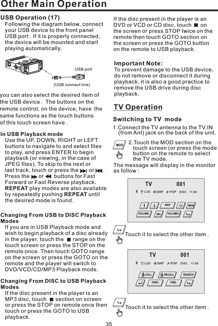 Other Main OperationImportant Note:To prevent damage to the USB device,do not remove or disconnect it duringplayback. it is also a good practice toremove the USB drive during discplayback.In USB Playback modeREPEATREPEATUse the UP, DOWN, RIGHT or LEFTbuttons to navigate to and select filesto play, and press ENTER to beginplayback (or viewing, in the case ofJPEG files). To skip to the next orlast track, touch or press the or .Press the or buttons for FastForward or Fast Reverse playback.play modes are also availableby repeatedly pushing untilthe desired mode is found.USB Operation (17)Following the diagram below, connectyour USB device to the front panelUSB port . If it is properly connected,the device will be mounted and startplaying automatically.you can also select the desired item ofthe USB device The buttons on theremote control, on the device, have thesame functions as the touch buttonsof this touch screen have ..35Changing From USB to DISC PlaybackModesIf you are in USB Playback mode andwish to begin playback of a disc alreadyin the player, touch the range on thetouch screen or press the STOP on theremote once. Then touch GOTO rangeon the screen or press the GOTO on theremote and the player will switch toDVD/VCD/CD/MP3 Playback mode.Changing From DISC to USB PlaybackModesIf the disc present in the player is anMP3 disc, touch section on screenor press the STOP on remote once thentouchorpresstheGOTOtoUSBplayback.If the disc present in the player is anDVD or VCD or CD disc, touch onthe screen or press STOP twice on theremote then touch GOTO section onthe screen or press the GOTO buttonon the remote to USB playback.TV Operation1.Connect the TV antenna to the TV.IN(from Ant) jack on the back of the unit.Switching to TV mode2.Touch the MOD section on thetouch screen (or press the modebutton on the remote to selectthe TV mode.The message will display in the monitoras follow :Touch it to select the other item .Touch it to select the other item .MODLUD SWF POP 11:08DISCTV 001MODVOLUME- VOLUME+SELSKIPLUD SWF POP 11:08DISCTV 001CALL RECALLFINE+SEARCHFINE-(USB connect line)USB port