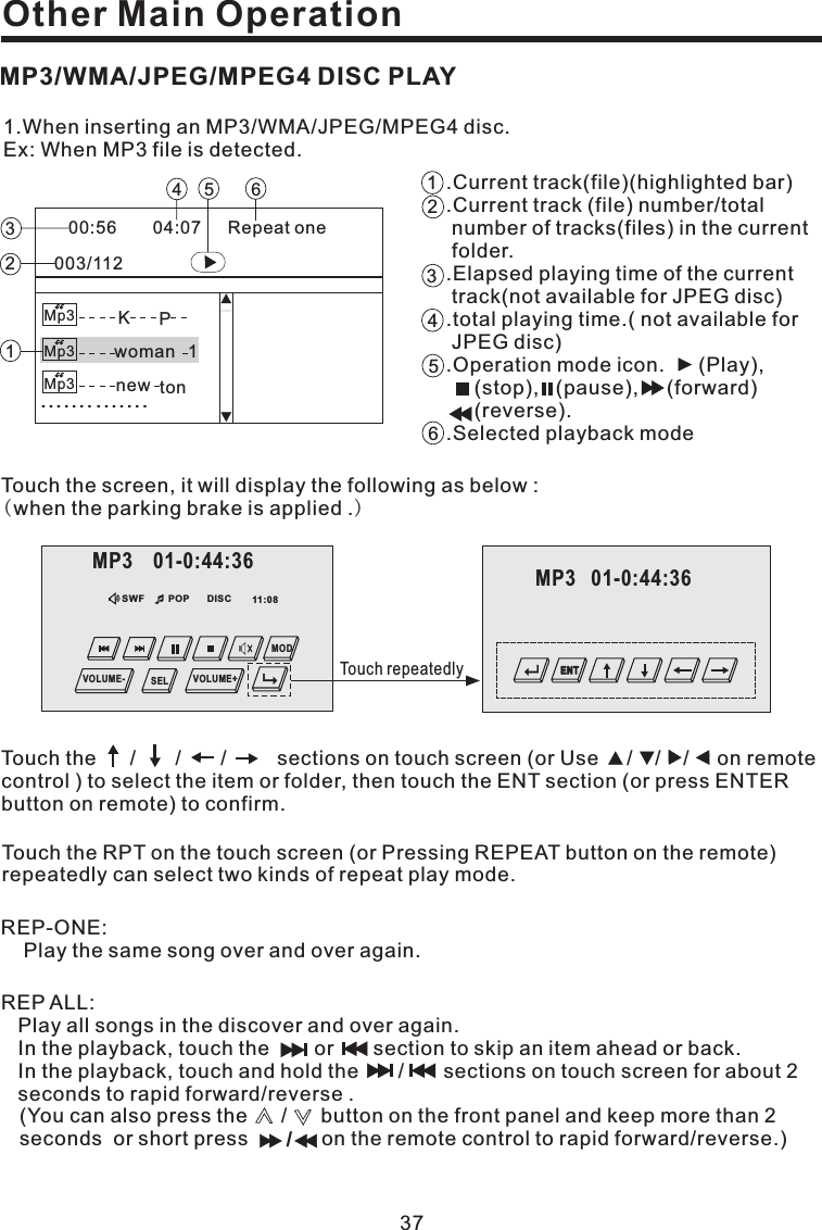 Other Main OperationREP-ONE:Play the same song over and over again.1.When inserting an MP3/WMA/JPEG/MPEG4 disc.Ex: When MP3 file is detected.00:56 04:07003/112Repeat oneMp3Mp3Mp3..............KPwoman 1new ton123456 .Current track(file)(highlighted bar).Elapsed playing time of the currenttrack(.total playing time..Operation mode icon. (Play),(stop), (pause), (forward)(reverse)..Current track (file) number/totalnumber of tracks(files) in the currentfolder.not available for JPEG disc)( not available forJPEG disc).Selected playback mode123564Touch the screen, it will display the following as below :when the parking brake is applied .()Touch the RPT on the touch screen (or Pressing REPEAT button on the remote)repeatedly can select two kinds of repeat play mode.Touch the / / / sections on touch screen (or Use / / / on remotecontrol ) to select the item or folder, then touch the ENT section (or press ENTERbutton on remote) to confirm.MP3/WMA/JPEG/MPEG4 DISC PLAY37DISCSWF POP 11:08MP3 01-0:44:36MODVOLUME- VOLUME+SEL Touch repeatedly/REP ALL:Play all songs in the discover and over again.In the playback, touch the or section to skip an item ahead or back.In the playback, touch and hold the / sections on touch screen for about 2seconds to rapid forward/reverse .(You can also press the / button on the front panel and keep more than 2seconds or short press on the remote control to rapid forward/reverse.)MP3 01-0:44:36ENT