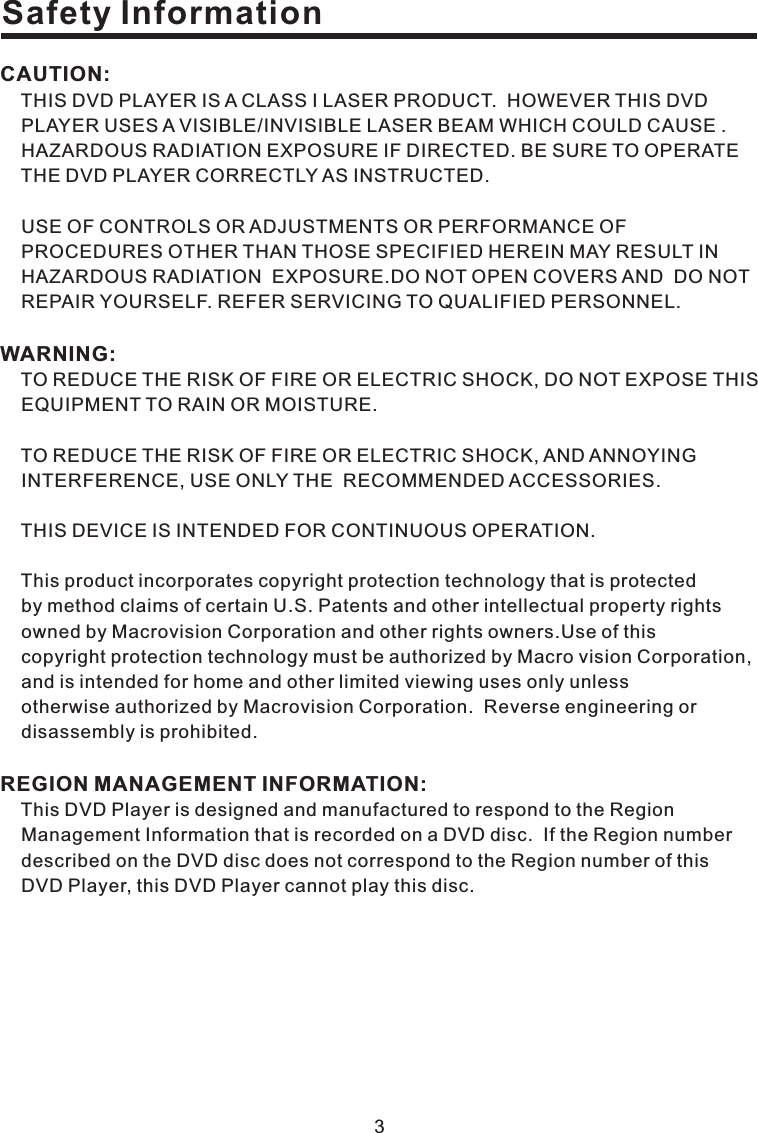 3Safety InformationCAUTION:WARNING:REGION MANAGEMENT INFORMATION:THIS DVD PLAYER IS A CLASS I LASER PRODUCT. HOWEVER THIS DVDPLAYER USES A VISIBLE/INVISIBLE LASER BEAM WHICH COULD CAUSE .HAZARDOUS RADIATION EXPOSURE IF DIRECTED. BE SURE TO OPERATETHE DVD PLAYER CORRECTLY AS INSTRUCTED.USE OF CONTROLS OR ADJUSTMENTS OR PERFORMANCE OFPROCEDURES OTHER THAN THOSE SPECIFIED HEREIN MAY RESULT INHAZARDOUS RADIATION EXPOSURE.DO NOT OPEN COVERS AND DO NOTREPAIR YOURSELF. REFER SERVICING TO QUALIFIED PERSONNEL.TO REDUCE THE RISK OF FIRE OR ELECTRIC SHOCK, DO NOT EXPOSE THISEQUIPMENT TO RAIN OR MOISTURE.TO REDUCE THE RISK OF FIRE OR ELECTRIC SHOCK, AND ANNOYINGINTERFERENCE, USE ONLY THE RECOMMENDED ACCESSORIES.THIS DEVICE IS INTENDED FOR CONTINUOUS OPERATION.This product incorporates copyright protection technology that is protectedby method claims of certain U.S. Patents and other intellectual property rightsowned by Macrovision Corporation and other rights owners.Use of thiscopyright protection technology must be authorized by Macro vision Corporation,and is intended for home and other limited viewing uses only unlessotherwise authorized by Macrovision Corporation. Reverse engineering ordisassembly is prohibited.This DVD Player is designed and manufactured to respond to the RegionManagement Information that is recorded on a DVD disc. If the Region numberdescribed on the DVD disc does not correspond to the Region number of thisDVD Player, this DVD Player cannot play this disc.