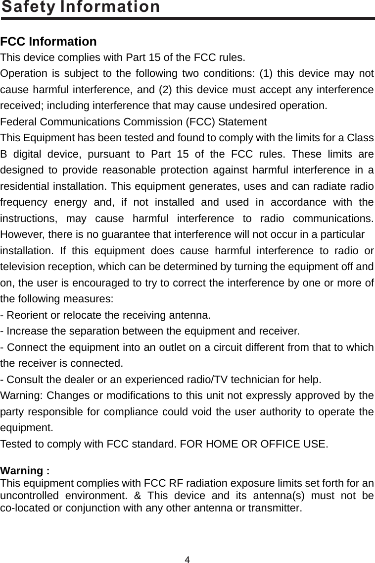 Safety Information4 FCC Information This device complies with Part 15 of the FCC rules. Operation is subject to the following two conditions: (1) this device may not cause harmful interference, and (2) this device must accept any interference received; including interference that may cause undesired operation. Federal Communications Commission (FCC) Statement This Equipment has been tested and found to comply with the limits for a Class B digital device, pursuant to Part 15 of the FCC rules. These limits are designed to provide reasonable protection against harmful interference in a residential installation. This equipment generates, uses and can radiate radio frequency energy and, if not installed and used in accordance with the instructions, may cause harmful interference to radio communications. However, there is no guarantee that interference will not occur in a particular installation. If this equipment does cause harmful interference to radio or television reception, which can be determined by turning the equipment off and on, the user is encouraged to try to correct the interference by one or more of the following measures: - Reorient or relocate the receiving antenna. - Increase the separation between the equipment and receiver. - Connect the equipment into an outlet on a circuit different from that to which the receiver is connected. - Consult the dealer or an experienced radio/TV technician for help. Warning: Changes or modifications to this unit not expressly approved by the party responsible for compliance could void the user authority to operate the equipment. Tested to comply with FCC standard. FOR HOME OR OFFICE USE.  Warning : This equipment complies with FCC RF radiation exposure limits set forth for an uncontrolled environment. &amp; This device and its antenna(s) must not be co-located or conjunction with any other antenna or transmitter.    