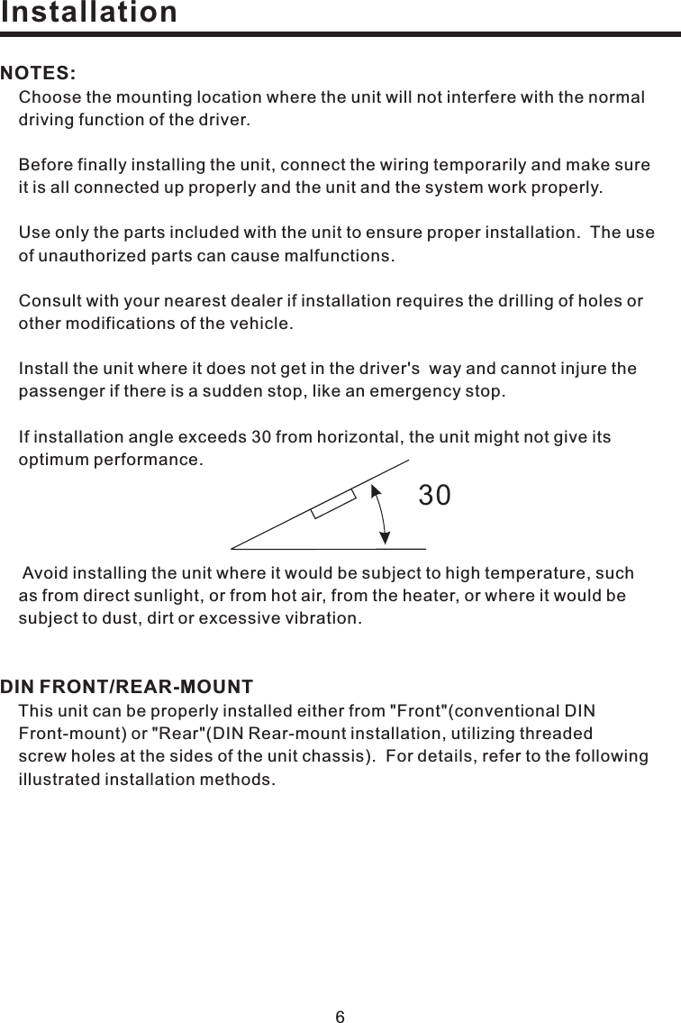 Choose the mounting location where the unit will not interfere with the normaldriving function of the driver.Before finally installing the unit, connect the wiring temporarily and make sureall connected up properly and the unit and the system work properly.Use only the parts included with the unit to ensure proper installation. The useunauthorized parts can cause malfunctions.Consult with your nearest dealer if installation requires the drilling of holes ormodifications of the vehicle.Install the unit where it does not get in the driver s way and cannot injure thepassenger if there is a sudden stop, like an emergency stop.If installation angle exceeds 30 from horizontal, the unit might not give itsperformance.Avoid installing the unit where it would be subject to high temperature, suchdirect sunlight, or from hot air, from the heater, or where it would bedirt or excessive vibration.This unit can be properly installed either from &quot;Front&quot;(conventional DINor &quot;Rear&quot;(DIN Rear-mount installation, utilizing threadedthe unit chassis). For details, refer to the followingillustrated installation methods.NOTES:DIN FRONT/REAR-MOUNTit isofotheroptimumas fromsubject to dust,Front-mount)screw holes at the sides of&apos;Installation630