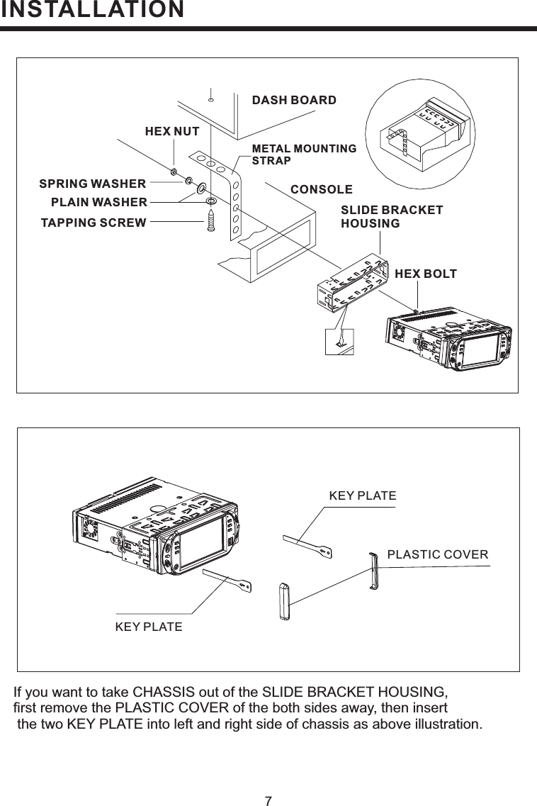 INSTALLATION7If you want to take CHASSIS out of the SLIDE BRACKET HOUSING,first remove the PLASTIC COVER of the both sides away, then insertthe two KEY PLATE into left and right side of chassis as above illustration.DASH BOARDMETAL MOUNTINGSTRAPHEX NUTSPRING WASHERPLAIN WASHERTAPPING SCREWCONSOLESLIDE BRACKETHOUSINGHEX BOLTKEY PLATEKEY PLATEPLASTIC COVER