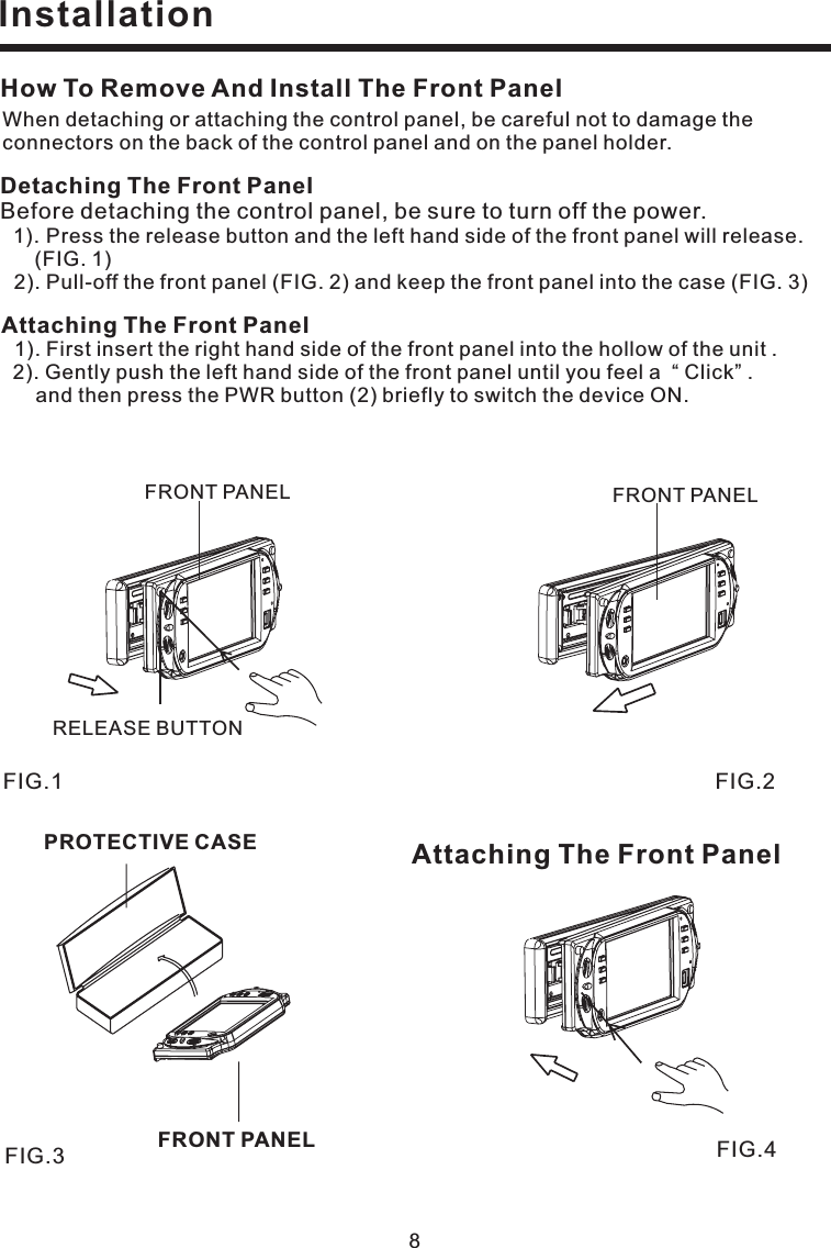 How To Remove And Install The Front PanelWhen detaching or attaching the control panel, be careful not to damage theconnectors on the back of the control panel and on the panel holder.Detaching The Front PanelBefore detaching the control panel, be sure to turn off the power.1). Press the release button and the left hand side of the front panel will release.(FIG. 1)2). Pull-off the front panel (FIG. 2) and keep the front panel into the case (FIG. 3)Attaching The Front Panel1). First insert the right hand side of the front panel into the hollow of the unit .2). Gently push the left hand side of the front panel until you feel a “ Click” .and then press the PWR button (2) briefly to switch the device ON.Attaching The Front Panel8InstallationFIG.4FIG.3PROTECTIVE CASEFRONT PANELFIG.2FRONT PANELFIG.1FRONT PANELRELEASE BUTTON