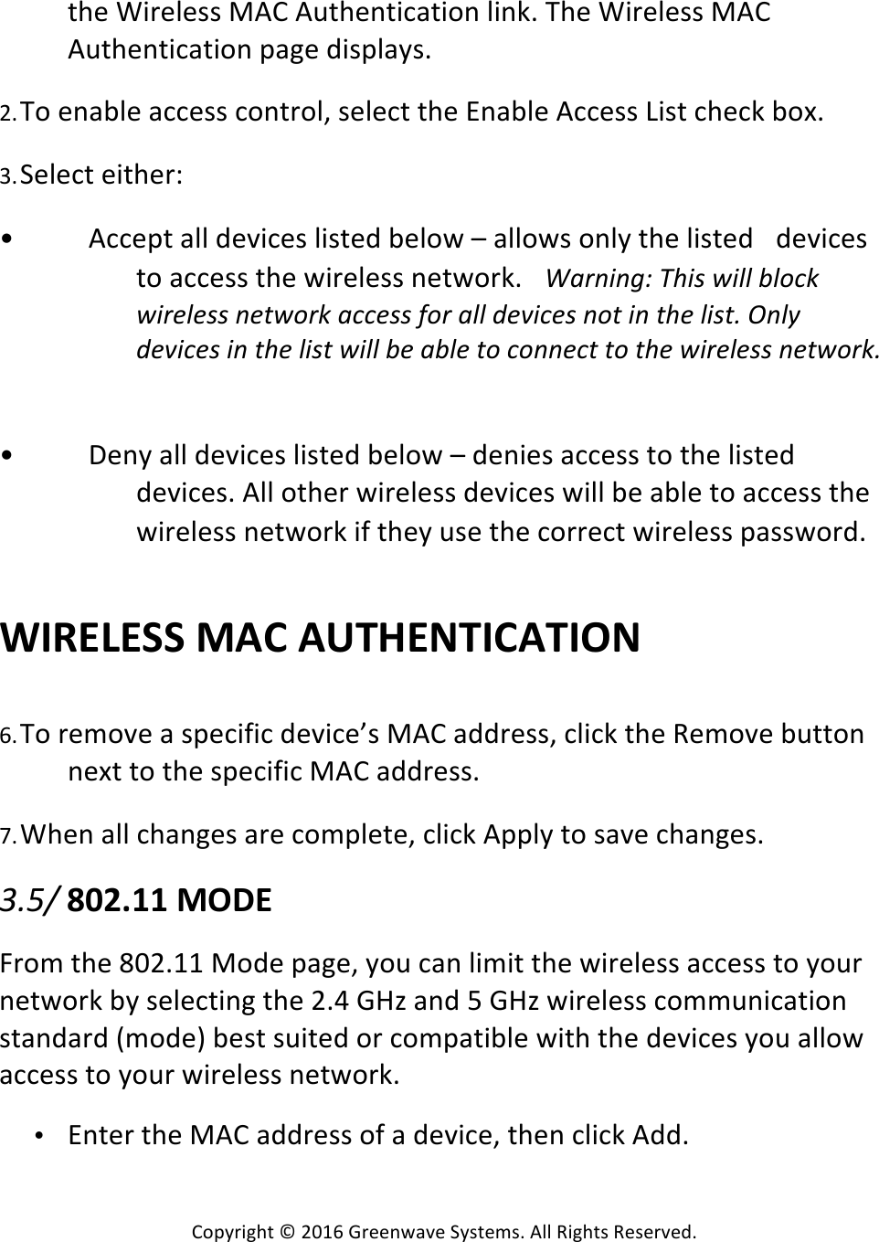 Copyright*©*2016*Greenwave*Systems.*All*Rights*Reserved.**the*Wireless*MAC*Authentication*link.*The*Wireless*MAC*Authentication*page*displays.* *2. To*enable*access*control,*select*the*Enable*Access*List*check*box.* *3. Select*either:**• Accept*all*devices*listed*below*–*allows*only*the*listed* devices*to*access*the*wireless*network.* H&apos;;@#@?B!VQ#A!*#GG!LG9=&gt;!*#;)G)AA!@)(*9;&gt;!&apos;==)AA!E9;!&apos;GG!D)Y#=)A!@9(!#@!(Q)!G#A(7!$@G+!D)Y#=)A!#@!(Q)!G#A(!*#GG!L)!&apos;LG)!(9!=9@@)=(!(9!(Q)!*#;)G)AA!@)(*9;&gt;7! *• Deny*all*devices*listed*below*–*denies*access*to*the*listed*devices.*All*other*wireless*devices*will*be*able*to*access*the*wireless*network*if*they*use*the*correct*wireless*password.* **WIRELESS%MAC%AUTHENTICATION%*********6. To*remove*a*specific*device’s*MAC*address,*click*the*Remove*button*next*to*the*specific*MAC*address.* *7. When*all*changes*are*complete,*click*Apply*to*save*changes.* *072.!802.11%MODE%*From*the*802.11*Mode*page,*you*can*limit*the*wireless*access*to*your*network*by*selecting*the*2.4*GHz*and*5*GHz*wireless*communication*standard*(mode)*best*suited*or*compatible*with*the*devices*you*allow*access*to*your*wireless*network.**• Enter*the*MAC*address*of*a*device,*then*click*Add.* *