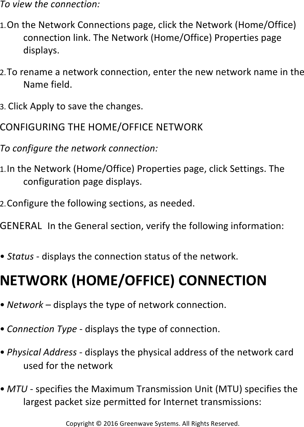 Copyright*©*2016*Greenwave*Systems.*All*Rights*Reserved.**V9!Y#)*!(Q)!=9@@)=(#9@B!*1. On*the*Network*Connections*page,*click*the*Network*(Home/Office)*connection*link.*The*Network*(Home/Office)*Properties*page*displays.* *2. To*rename*a*network*connection,*enter*the*new*network*name*in*the*Name*field.* *3.*Click*Apply*to*save*the*changes.**CONFIGURING*THE*HOME/OFFICE*NETWORK**V9!=9@E#?:;)!(Q)!@)(*9;&gt;!=9@@)=(#9@B!*1. In*the*Network*(Home/Office)*Properties*page,*click*Settings.*The*configuration*page*displays.* *2. Configure*the*following*sections,*as*needed.* *GENERAL In*the*General*section,*verify*the*following*information:*****•*%(&apos;(:A!-*displays*the*connection*status*of*the*network.**NETWORK%(HOME/OFFICE)%CONNECTION%*• J)(*9;&gt;!–*displays*the*type*of*network*connection.* *• U9@@)=(#9@!V+&lt;)!-*displays*the*type*of*connection.* *• TQ+A#=&apos;G!IDD;)AA!-*displays*the*physical*address*of*the*network*card*used*for*the*network* *• _VM!-*specifies*the*Maximum*Transmission*Unit*(MTU)*specifies*the*largest*packet*size*permitted*for*Internet*transmissions:**