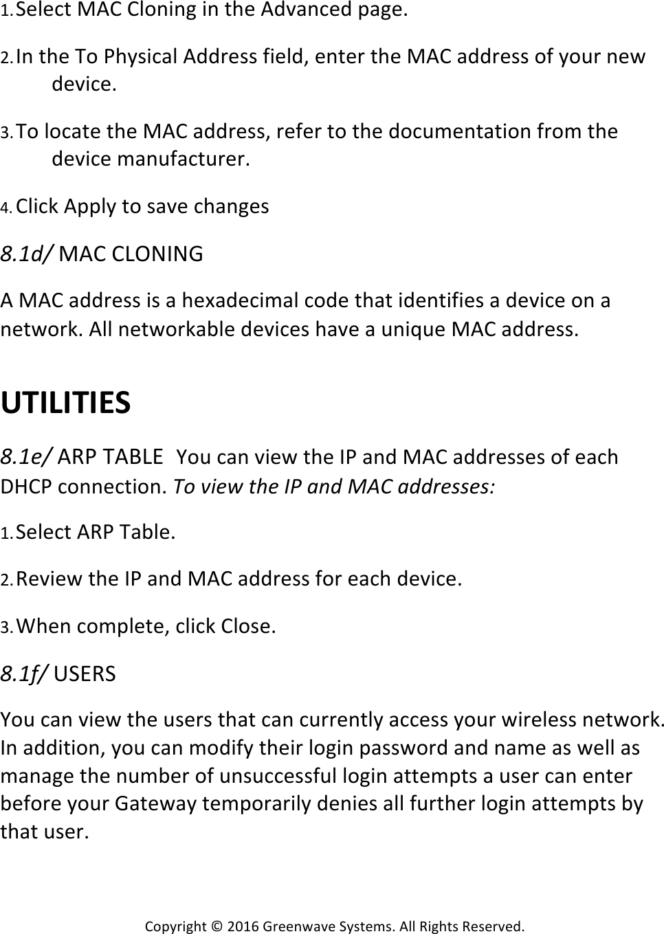 Copyright*©*2016*Greenwave*Systems.*All*Rights*Reserved.**1. Select*MAC*Cloning*in*the*Advanced*page.* *2. In*the*To*Physical*Address*field,*enter*the*MAC*address*of*your*new*device.* *3. To*locate*the*MAC*address,*refer*to*the*documentation*from*the*device*manufacturer.* *4. Click*Apply*to*save*changes**57-D.!MAC*CLONING*A*MAC*address*is*a*hexadecimal*code*that*identifies*a*device*on*a*network.*All*networkable*devices*have*a*unique*MAC*address.*****UTILITIES%*57-).!ARP*TABLE You*can*view*the*IP*and*MAC*addresses*of*each*DHCP*connection.*V9!Y#)*!(Q)!WT!&apos;@D!_IU!&apos;DD;)AA)AB!*1. Select*ARP*Table.* *2. Review*the*IP*and*MAC*address*for*each*device.* *3. When*complete,*click*Close.* *57-E.!USERS**You*can*view*the*users*that*can*currently*access*your*wireless*network.*In*addition,*you*can*modify*their*login*password*and*name*as*well*as*manage*the*number*of*unsuccessful*login*attempts*a*user*can*enter*before*your*Gateway*temporarily*denies*all*further*login*attempts*by*that*user.******