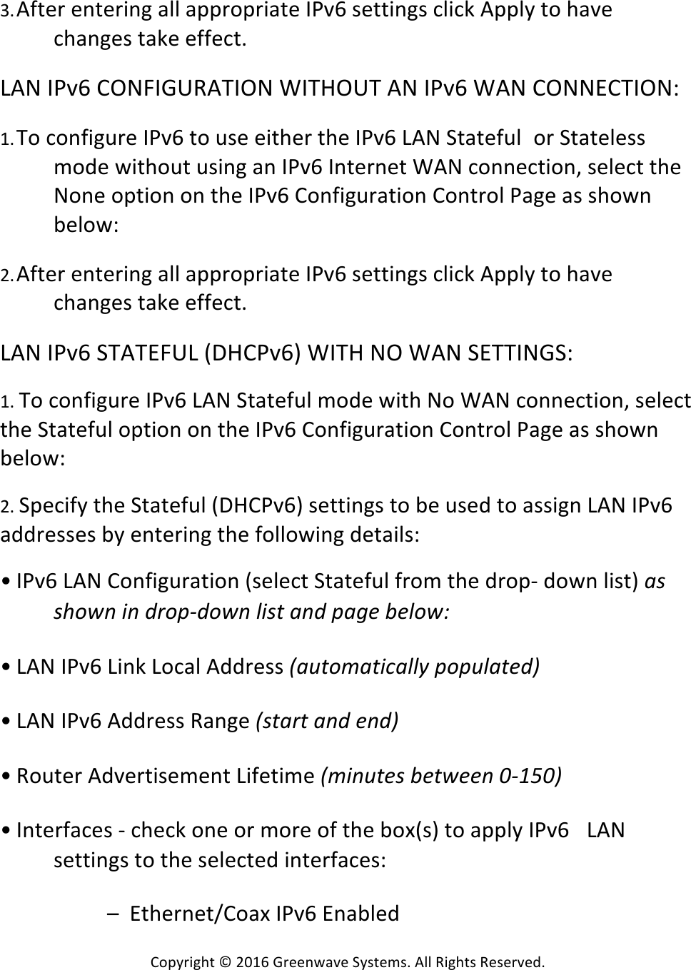 Copyright*©*2016*Greenwave*Systems.*All*Rights*Reserved.**3. After*entering*all*appropriate*IPv6*settings*click*Apply*to*have*changes*take*effect.* *LAN*IPv6*CONFIGURATION*WITHOUT*AN*IPv6*WAN*CONNECTION:**1. To*configure*IPv6*to*use*either*the*IPv6*LAN*Stateful or*Stateless*mode*without*using*an*IPv6*Internet*WAN*connection,*select*the*None*option*on*the*IPv6*Configuration*Control*Page*as*shown*below:* *2. After*entering*all*appropriate*IPv6*settings*click*Apply*to*have*changes*take*effect.* *LAN*IPv6*STATEFUL*(DHCPv6)*WITH*NO*WAN*SETTINGS:**1.*To*configure*IPv6*LAN*Stateful*mode*with*No*WAN*connection,*select*the*Stateful*option*on*the*IPv6*Configuration*Control*Page*as*shown*below:**2.*Specify*the*Stateful*(DHCPv6)*settings*to*be*used*to*assign*LAN*IPv6*addresses*by*entering*the*following*details:**• IPv6*LAN*Configuration*(select*Stateful*from*the*drop-*down*list)*&apos;A!AQ9*@!#@!D;9&lt;ZD9*@!G#A(!&apos;@D!&lt;&apos;?)!L)G9*B! *• LAN*IPv6*Link*Local*Address*]&apos;:(9C&apos;(#=&apos;GG+!&lt;9&lt;:G&apos;()D^! *• LAN*IPv6*Address*Range*]A(&apos;;(!&apos;@D!)@D^! *• Router*Advertisement*Lifetime*]C#@:()A!L)(*))@!,Z-2,^! *• Interfaces*-*check*one*or*more*of*the*box(s)*to*apply*IPv6* LAN*settings*to*the*selected*interfaces:*** * –**Ethernet/Coax*IPv6*Enabled* *