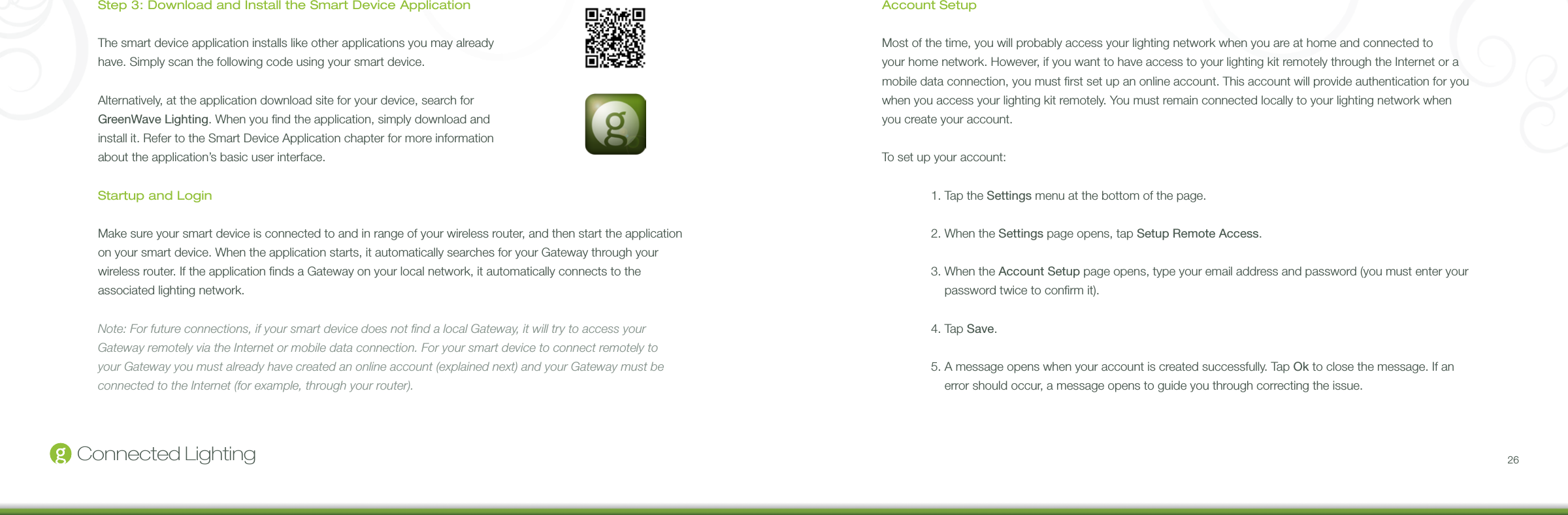 26Connected LightingStep 3: Download and Install the Smart Device ApplicationThe smart device application installs like other applications you may already have. Simply scan the following code using your smart device. Alternatively, at the application download site for your device, search for GreenWave Lighting. When you nd the application, simply download and install it. Refer to the Smart Device Application chapter for more information about the application’s basic user interface.Startup and LoginMake sure your smart device is connected to and in range of your wireless router, and then start the application on your smart device. When the application starts, it automatically searches for your Gateway through your wireless router. If the application nds a Gateway on your local network, it automatically connects to the associated lighting network.Note: For future connections, if your smart device does not nd a local Gateway, it will try to access your Gateway remotely via the Internet or mobile data connection. For your smart device to connect remotely to your Gateway you must already have created an online account (explained next) and your Gateway must be connected to the Internet (for example, through your router).Account SetupMost of the time, you will probably access your lighting network when you are at home and connected to your home network. However, if you want to have access to your lighting kit remotely through the Internet or a mobile data connection, you must rst set up an online account. This account will provide authentication for you when you access your lighting kit remotely. You must remain connected locally to your lighting network when you create your account.To set up your account:  1. Tap the Settings menu at the bottom of the page.  2. When the Settings page opens, tap Setup Remote Access.  3.  When the Account Setup page opens, type your email address and password (you must enter your password twice to conrm it).  4. Tap Save.  5.  A message opens when your account is created successfully. Tap Ok to close the message. If an error should occur, a message opens to guide you through correcting the issue.