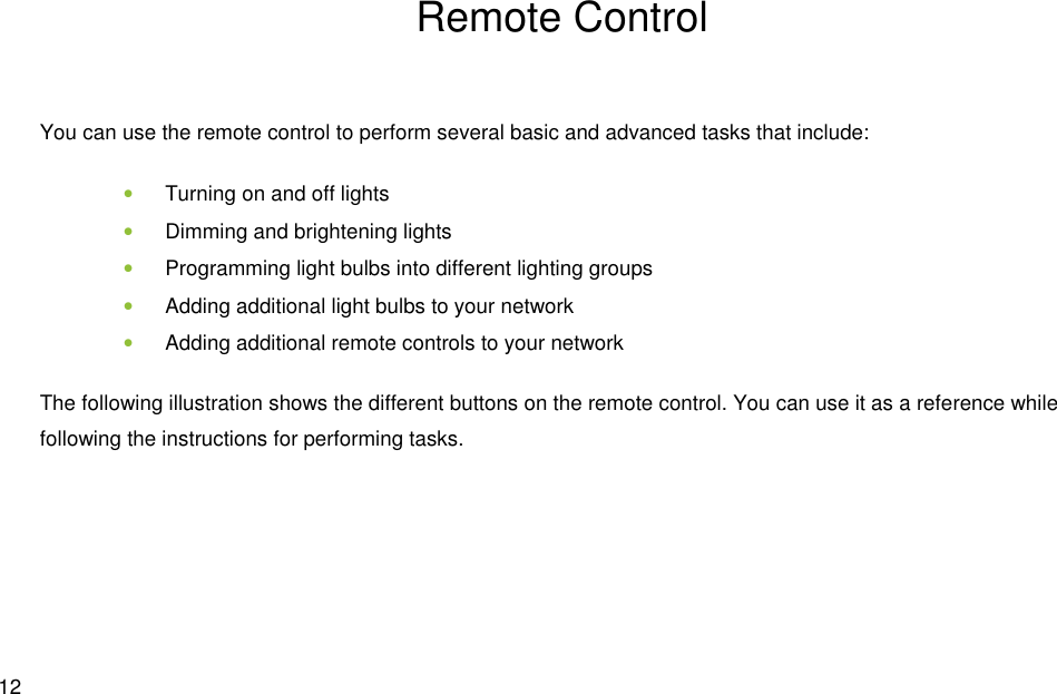  12 Remote Control You can use the remote control to perform several basic and advanced tasks that include: • Turning on and off lights • Dimming and brightening lights • Programming light bulbs into different lighting groups • Adding additional light bulbs to your network • Adding additional remote controls to your network The following illustration shows the different buttons on the remote control. You can use it as a reference while following the instructions for performing tasks.    