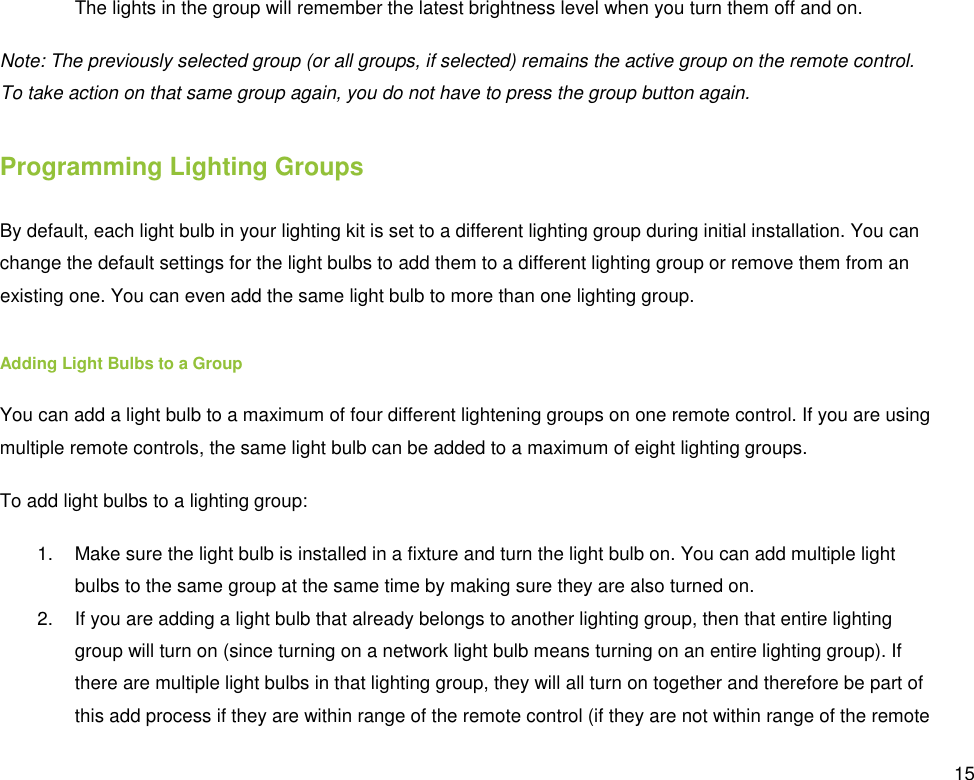  15 The lights in the group will remember the latest brightness level when you turn them off and on. Note: The previously selected group (or all groups, if selected) remains the active group on the remote control. To take action on that same group again, you do not have to press the group button again. Programming Lighting Groups By default, each light bulb in your lighting kit is set to a different lighting group during initial installation. You can change the default settings for the light bulbs to add them to a different lighting group or remove them from an existing one. You can even add the same light bulb to more than one lighting group.  Adding Light Bulbs to a Group You can add a light bulb to a maximum of four different lightening groups on one remote control. If you are using multiple remote controls, the same light bulb can be added to a maximum of eight lighting groups. To add light bulbs to a lighting group: 1.  Make sure the light bulb is installed in a fixture and turn the light bulb on. You can add multiple light bulbs to the same group at the same time by making sure they are also turned on. 2.  If you are adding a light bulb that already belongs to another lighting group, then that entire lighting group will turn on (since turning on a network light bulb means turning on an entire lighting group). If there are multiple light bulbs in that lighting group, they will all turn on together and therefore be part of this add process if they are within range of the remote control (if they are not within range of the remote 