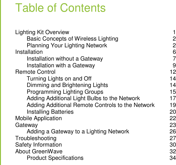   Table of Contents Lighting Kit Overview  1 Basic Concepts of Wireless Lighting  2 Planning Your Lighting Network  2 Installation  6 Installation without a Gateway  7 Installation with a Gateway  9 Remote Control  12 Turning Lights on and Off  14 Dimming and Brightening Lights  14 Programming Lighting Groups  15 Adding Additional Light Bulbs to the Network  17 Adding Additional Remote Controls to the Network  19 Installing Batteries  20 Mobile Application  22 Gateway  23 Adding a Gateway to a Lighting Network  26 Troubleshooting  27 Safety Information  30 About GreenWave  32 Product Specifications  34  